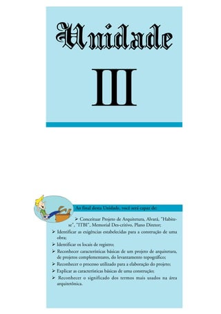 DESENHO ARQUITETÔNICO E NOÇÕES DE CONSTRUÇÃO CIVIL – Unidade I
INEDI - Cursos Profissionalizantes ••••• 37
Unidade
III
Conceituar Projeto de Arquitetura, Alvará, "Habite-
se", "ITBI", Memorial Des-critivo, Plano Diretor;
Identificar as exigências estabelecidas para a construção de uma
obra;
Identificar os locais de registro;
Reconhecer características básicas de um projeto de arquitetura,
de projetos complementares, do levantamento topográfico;
Reconhecer o processo utilizado para a elaboração do projeto;
Explicar as características básicas de uma construção;
Reconhecer o significado dos termos mais usados na área
arquitetônica.
 