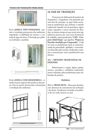 TÉCNICO EM TRANSAÇÕES IMOBILIÁRIAS
INEDI - Cursos Profissionalizantes42 •••••
9.1.5. JANELA TIPO VENEZIANA - per-
mite a ventilação permanente dos ambientes,
impedindo a visibilidade do exterior e a en-
trada de água da chuva. É formada por palhe-
tas inclinadas e paralelas
9.1.6. JANELA COM BANDEIROLA , si-
tuado na parte superior das janelas ou das por-
tas. Fixo ou móvel, favorecendo a iluminação
e ventilação dos ambientes.
10. FASE DE TRANSIÇÃO
O processo de elaboração de projetos de
Arquitetura e Engenharia está passando por
uma fase de transição, na qual ainda encon-
tram-se profissionais que utilizam o método
tradicional, fazendo uso da prancheta, régua,
escala, esquadros e outros materiais de dese-
nho, ao mesmo tempo em que ocorre uma sig-
nificativa procura por uma nova ferramenta
de trabalho, representada pelo “CAD - Com-
puter Aided Design”, que significa “Projeto ou
Desenho Auxiliado por Computador”. Cada
vez mais os profissionais estão se conscienti-
zando da praticidade, agilidade e conveniên-
cia oferecidas pelo sistema, facilitando, inclu-
sive, a comunicação entre o profissional e seus
clientes.
10.1 – MÉTODO TRADICIONAL DE
DESENHO
Relacionamos, a seguir, alguns equipa-
mentos, utensílios e mobiliário tradicional-
mente utilizados pelos profissionais para ela-
boração de projetos.
Mobiliário
10.1.1. PRANCHETA - Mesa para desenho,
com alavancas de acionamento da inclinação
e da altura. Geralmente revestida com plásti-
co de cor verde, branco ou azul.
 