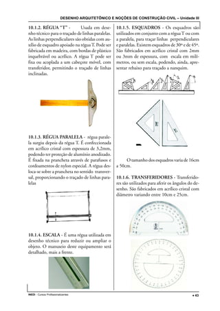 DESENHO ARQUITETÔNICO E NOÇÕES DE CONSTRUÇÃO CIVIL – Unidade III
INEDI - Cursos Profissionalizantes ••••• 43
10.1.2. RÉGUA “T” - Usada em dese-
nho técnico para o traçado de linhas paralelas.
As linhas perpendiculares são obtidas com au-
xílio de esquadro apoiado na réguaT. Pode ser
fabricada em madeira, com bordas de plástico
inquebrável ou acrílico. A régua T pode ser
fixa ou acoplada a um cabeçote móvel, com
transferidor, permitindo o traçado de linhas
inclinadas.
10.1.3. RÉGUA PARALELA - régua parale-
la surgiu depois da régua T. É confeccionada
em acrílico cristal com espessura de 3,2mm,
podendo ter proteção de alumínio anodizado.
É fixada na prancheta através de parafusos e
cordoamentos de nylon especial. A régua des-
loca-se sobre a prancheta no sentido transver-
sal, proporcionando o traçado de linhas para-
lelas
10.1.4. ESCALA - É uma régua utilizada em
desenho técnico para reduzir ou ampliar o
objeto. O manuseio deste equipamento será
detalhado, mais a frente.
10.1.5. ESQUADROS - Os esquadros são
utilizados em conjunto com a réguaT ou com
a paralela, para traçar linhas perpendiculares
e paralelas. Existem esquadros de 30º e de 45º.
São fabricados em acrílico cristal com 2mm
ou 3mm de espessura, com escala em milí-
metros, ou sem escala, podendo, ainda, apre-
sentar rebaixo para traçado a nanquim.
O tamanho dos esquadros varia de 16cm
a 50cm.
10.1.6. TRANSFERIDORES - Transferido-
res são utilizados para aferir os ângulos do de-
senho. São fabricados em acrílico cristal com
diâmetro variando entre 10cm e 25cm.
 