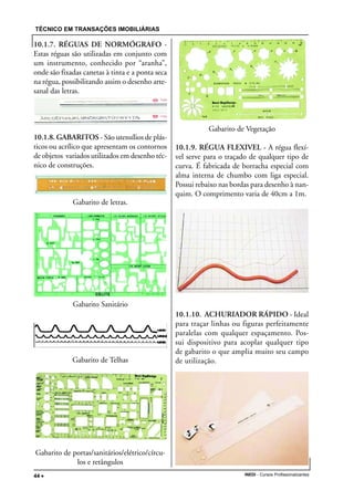 TÉCNICO EM TRANSAÇÕES IMOBILIÁRIAS
INEDI - Cursos Profissionalizantes44 •••••
10.1.7. RÉGUAS DE NORMÓGRAFO -
Estas réguas são utilizadas em conjunto com
um instrumento, conhecido por “aranha”,
onde são fixadas canetas à tinta e a ponta seca
na régua, possibilitando assim o desenho arte-
sanal das letras.
10.1.8. GABARITOS - São utensílios de plás-
ticos ou acrílico que apresentam os contornos
de objetos variados utilizados em desenho téc-
nico de construções.
Gabarito de letras.
Gabarito Sanitário
Gabarito de Telhas
Gabarito de portas/sanitários/elétrico/círcu-
los e retângulos
Gabarito de Vegetação
10.1.9. RÉGUA FLEXIVEL - A régua flexí-
vel serve para o traçado de qualquer tipo de
curva. É fabricada de borracha especial com
alma interna de chumbo com liga especial.
Possui rebaixo nas bordas para desenho à nan-
quim. O comprimento varia de 40cm a 1m.
10.1.10. ACHURIADOR RÁPIDO - Ideal
para traçar linhas ou figuras perfeitamente
paralelas com qualquer espaçamento. Pos-
sui dispositivo para acoplar qualquer tipo
de gabarito o que amplia muito seu campo
de utilização.
 