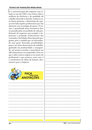 TÉCNICO EM TRANSAÇÕES IMOBILIÁRIAS
INEDI - Cursos Profissionalizantes46 •••••
se e conscientização das empresas com re-
lação ao uso do CAD e seus efeitos sobre a
melhoria da eficiência e da qualidade do
trabalho oferecido à clientela, evidencia-se,
no futuro próximo, a diminuição do espa-
ço reservado àqueles profissionais que não
adotarem esta tecnologia de ponta. O en-
sino e aprendizado dessa ferramenta deve
ser pautado pelas necessidades de cada pro-
fissional, Ao arquiteto, por exemplo, é im-
portante o profundo conhecimento dos
comandos e facilidades oferecidas pelo pro-
grama, pois, à medida que vai desvendan-
do suas quase ilimitadas possibilidades,
passa a ter maior desenvoltura de trabalho,
ganhando em produtividade e conseguin-
do, até mesmo conceber e materializar sua
idéia diretamente no computador. Uma vez
que a idéia criativa origina-se na mente do
profissional, o que acontece, neste caso, é
a transferência de idéias do homem, dire-
tamente para a máquina.
 