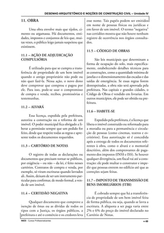 DESENHO ARQUITETÔNICO E NOÇÕES DE CONSTRUÇÃO CIVIL – Unidade IV
INEDI - Cursos Profissionalizantes ••••• 49
11. OBRA
Uma obra envolve mais que tijolos, ci-
mento ou argamassa. Há documentos, enti-
dades, impostos e conjuntos de leis que, mui-
tas vezes, o público leigo jamais suspeitou que
existissem.
11.1 – AÇÃO DE ADJUDICAÇÃO
COMPULSÓRIA
É utilizado para que se cumpra a trans-
ferência de propriedade de um bem imóvel
quando o antigo proprietário não pode ou
não quer fazê-la. Nessa ação, o novo dono
deve comprovar que comprou e pagou por
ele. Para isso, pode-se usar o compromisso
de compra e venda, recibos, promissórias e
testemunhas.
11.2 – ALVARÁ
Essa licença, expedida pela prefeitura,
autoriza a construção ou a reforma de um
imóvel. O poder municipal fica obrigado a li-
berar a permissão sempre que um pedido for
feito, desde que respeite todas as regras e apre-
sente todos os documentos requeridos.
11.3 – CARTÓRIO DE NOTAS
O registro de todas as declarações ou
documentos que precisam tornar-se públicos,
por exigência – ou não – da lei, é feito nesses
cartórios. Contratos de compra e venda, por
exemplo, só viram escrituras quando lavrados
ali. Assim, deixam de ser um instrumento par-
ticular para confirmar, de modo formal, a ven-
da de um imóvel.
11.4 – CERTIDÃO NEGATIVA
Qualquer documento que comprove a
isenção de ônus ou as dívidas de todos os
tipos com a Justiça, os órgãos públicos, a
prefeitura e até o comércio e os credores leva
esse nome. Tais papéis podem ser emitidos
em nome de pessoas físicas ou jurídicas e
em favor de um imóvel. O termo “negativa”
nas certidões mostra que não houve nenhum
registro de ocorrência nos órgãos consulta-
dos.
11.5 – CÓDIGO DE OBRAS
São leis municipais que determinam a
forma de ocupação do solo, mais especifica-
mente, estabelecendo detalhes técnicos para
as construções, como a quantidade mínima de
janelas e o dimensionamento das escadas e das
saídas de emergência. Se essas regras forem
desrespeitadas, a obra não será aprovada pela
prefeitura. Nas capitais e grandes cidades, o
Código de Obras é vendido em livrarias. Em
outros municípios, ele pode ser obtido na pre-
feitura.
11.6 – HABITE-SE
Expedido pela prefeitura, é a licença que
libera o imóvel construído ou reformado para
a moradia ou para a permanência e circula-
ção de pessoas (como cinemas, teatros e es-
critórios). Essa autorização só é concedida
após a entrega de todos os documentos refe-
rentes à obra, como o alvará e o memorial
descritivo, além dos comprovantes de paga-
mento dos impostos (INSS e ISS). Se houver
qualquer divergência, um fiscal vai até a cons-
trução: ele pode multar o construtor e impe-
dir que pessoas entrem no edifício até que as
correções sejam feitas.
11.7 – IMPOSTO DE TRANSMISSÃO DE
BENS IMOBILIÁRIOS (ITBI)
É cobrado sempre que há a transferên-
cia de propriedade de um bem imóvel feita
de forma pública, ou seja, quando se lavra a
escritura. A alíquota a ser paga varia entre
2% e 6% do preço do imóvel declarado no
Cartório de Notas.
 