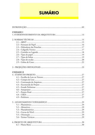 INTRODUÇÃO ..........................................................................................................09
UNIDADE I
1. O DESENVOLVIMENTO DA ARQUITETURA ..................................................13
2. NORMAS TÉCNICAS ............................................................................................15
2.1 – ABNT..........................................................................................................15
2.2 – Formatos de Papel ........................................................................................16
2.3 – Dobraduras das Pranchas..............................................................................17
2.4 – Caligrafia Técnica ........................................................................................17
2.5 – Carimbo ou Legenda....................................................................................18
2.6 – Tipos de papel ..............................................................................................19
2.7 – Tipos de linhas .............................................................................................19
2.8 – Tipos de escalas ............................................................................................20
2.9 – Linhas de Cotas............................................................................................22
3 - PROJEÇÕES ORTOGONAIS...............................................................................23
UNIDADE II
4 - ETAPAS DO PROJETO.........................................................................................27
4.1 – Escolha do Lote ou Terreno ..........................................................................27
4.2 – Compra do Lote...........................................................................................27
4.3 – Contratação do Arquiteto.............................................................................27
4.4 – Encomenda do Projeto .................................................................................27
4.5 – Estudo Preliminar ........................................................................................27
4.6 – Anteprojeto ..................................................................................................27
4.7 – Projeto Final.................................................................................................27
4.8 – CREA ..........................................................................................................27
4.9 – Prefeitura .....................................................................................................27
5 - LEVANTAMENTO TOPOGRÁFICO ..................................................................29
5.1 – Planimétrico.................................................................................................29
5.2 – Altimétrico...................................................................................................29
5.3 – Planialtimétrico............................................................................................29
5.4 – Curvas de Nível............................................................................................29
5.5 – Orientação ...................................................................................................29
5.6 – Termos Técnicos...........................................................................................29
6. PROJETO DE ARQUITETURA ............................................................................30
6.1 – Planta Baixa .................................................................................................30
SUMÁRIOSUMÁRIOSUMÁRIOSUMÁRIOSUMÁRIO
 