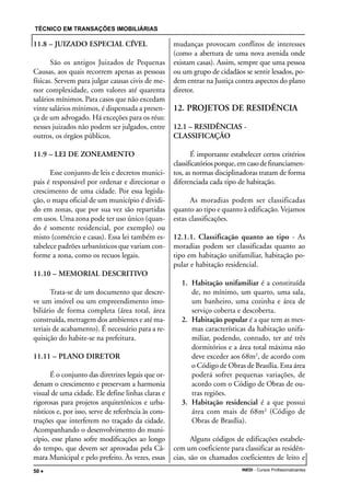TÉCNICO EM TRANSAÇÕES IMOBILIÁRIAS
INEDI - Cursos Profissionalizantes50 •••••
11.8 – JUIZADO ESPECIAL CÍVEL
São os antigos Juizados de Pequenas
Causas, aos quais recorrem apenas as pessoas
físicas. Servem para julgar causas civis de me-
nor complexidade, com valores até quarenta
salários mínimos. Para casos que não excedam
vinte salários mínimos, é dispensada a presen-
ça de um advogado. Há exceções para os réus:
nesses juizados não podem ser julgados, entre
outros, os órgãos públicos.
11.9 – LEI DE ZONEAMENTO
Esse conjunto de leis e decretos munici-
pais é responsável por ordenar e direcionar o
crescimento de uma cidade. Por essa legisla-
ção, o mapa oficial de um município é dividi-
do em zonas, que por sua vez são repartidas
em usos. Uma zona pode ter uso único (quan-
do é somente residencial, por exemplo) ou
misto (comércio e casas). Essa lei também es-
tabelece padrões urbanísticos que variam con-
forme a zona, como os recuos legais.
11.10 – MEMORIAL DESCRITIVO
Trata-se de um documento que descre-
ve um imóvel ou um empreendimento imo-
biliário de forma completa (área total, área
construída, metragem dos ambientes e até ma-
teriais de acabamento). É necessário para a re-
quisição do habite-se na prefeitura.
11.11 – PLANO DIRETOR
É o conjunto das diretrizes legais que or-
denam o crescimento e preservam a harmonia
visual de uma cidade. Ele define linhas claras e
rigorosas para projetos arquitetônicos e urba-
nísticos e, por isso, serve de referência às cons-
truções que interferem no traçado da cidade.
Acompanhando o desenvolvimento do muni-
cípio, esse plano sofre modificações ao longo
do tempo, que devem ser aprovadas pela Câ-
mara Municipal e pelo prefeito. Às vezes, essas
mudanças provocam conflitos de interesses
(como a abertura de uma nova avenida onde
existam casas). Assim, sempre que uma pessoa
ou um grupo de cidadãos se sentir lesados, po-
dem entrar na Justiça contra aspectos do plano
diretor.
12. PROJETOS DE RESIDÊNCIA
12.1 – RESIDÊNCIAS -
CLASSIFICAÇÃO
É importante estabelecer certos critérios
classificatóriosporque,emcasodefinanciamen-
tos, as normas disciplinadoras tratam de forma
diferenciada cada tipo de habitação.
As moradias podem ser classificadas
quanto ao tipo e quanto à edificação. Vejamos
estas classificações.
12.1.1. Classificação quanto ao tipo - As
moradias podem ser classificadas quanto ao
tipo em habitação unifamiliar, habitação po-
pular e habitação residencial.
1. Habitação unifamiliar é a constituída
de, no mínimo, um quarto, uma sala,
um banheiro, uma cozinha e área de
serviço coberta e descoberta.
2. Habitação popular é a que tem as mes-
mas características da habitação unifa-
miliar, podendo, contudo, ter até três
dormitórios e a área total máxima não
deve exceder aos 68m2
, de acordo com
o Código de Obras de Brasília. Esta área
poderá sofrer pequenas variações, de
acordo com o Código de Obras de ou-
tras regiões.
3. Habitação residencial é a que possui
área com mais de 68m2
(Código de
Obras de Brasília).
Alguns códigos de edificações estabele-
cem um coeficiente para classificar as residên-
cias, são os chamados coeficientes de leito e
 