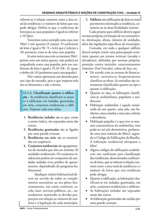 DESENHO ARQUITETÔNICO E NOÇÕES DE CONSTRUÇÃO CIVIL – Unidade IV
INEDI - Cursos Profissionalizantes ••••• 51
referem-se à relação existente entre a área to-
tal da residência e o número de leitos que esta
pode abrigar. Define-se que o coeficiente de
leito para as casas populares é igual ou inferior
a 10 (dez).
Tomemos como exemplo uma casa com
58m² e três quartos (9 camas). O coeficiente
de leito é igual a 58 : 9 = 6,44 que é inferior a
10; portanto, trata-se de uma casa popular.
Já uma outra casa com os mesmos 58m2
,
porem com um único quarto, não poderá ser
enquadrada como casa popular, pois seu coe-
ficiente de leito é igual a 19,33 (58 : 3), quase
o dobro de 10 (parâmetro para casa popular) .
Não vamos apresentar um desenho para
este tipo de moradia, pois o que importa nela
são as dimensões e não a forma.
12.1.2. Classificação quanto à edifica-
ção - As residências classificam-se quan-
to à edificação em isoladas, geminadas,
em série, conjuntos residenciais e edifí-
cios. Vejamos cada uma delas.
1. Residências isoladas são as que, como
o nome indica, são separadas umas das
outras.
2. Residências geminadas são as ligadas
por uma parede comum.
3. Residências em série são as construí-
das em seqüência.
4. Conjuntos residenciais são agrupamen-
tos de moradia que têm no mínimo 20
unidades residenciais. Os conjuntos re-
sidenciais podem ser compostos de uni-
dades isoladas e/ou prédios de aparta-
mentos, dependendo do programa ha-
bitacional.
Qualquer núcleo habitacional de-
verá ser servido de todos os comple-
mentos necessários ao seu pleno fun-
cionamento, tais como comércio, es-
cola, lazer, serviços públicos, etc., na-
turalmente mantendo as devidas pro-
porções em relação ao número de usu-
ários e à legislação de cada município.
5. Edifícios são edificações de dois ou mais
pavimentos destinados a residência, co-
mércio ou às duas finalidades (mista).
Cada projeto para edifício deverá seguir
normas próprias em função de seu zoneamen-
to, destinação, altura, número de unidades,
além das legislações específicas do município.
Contudo, em todo e qualquer edifício
deverá sempre existir uma preocupação cons-
tante quanto aos acessos verticais (escadas e
elevadores), definidos por normas próprias,
proteção contra incêndio, estacionamentos
(mínimo 25m2
/veículo), coleta de lixo, etc.
• De acordo com as normas de financia-
mento, necessita-se freqüentemente
classificar as obras. As moradias são co-
mumente classificadas quanto ao tipo e
quanto à edificação.
• Quanto ao tipo, as habitações classifi-
cam-se unifamiliares, populares e resi-
denciais.
• Habitação unifamiliar é aquela consti-
tuída de um quarto, uma sala, um ba-
nheiro, uma cozinha e uma área coberta
e descoberta.
• Habitação popular é a que tem as mes-
mas características da unifamiIiar, mas
pode ter até três dormitórios, perfazen-
do uma área máxima de 68m2, segun-
do o Código de Edificações de Brasília.
A habitação residencial ultrapassa a
68m2
.
• Alguns códigos de edificações estabele-
cem um coeficiente para classificação
das residências, denominados coeficien-
tes de leito, que se referem à relação exis-
tente entre a área total da residência e o
número de leitos que esta residência
pode abrigar.
• Quanto à edificação, as habitações clas-
sificam-se em isoladas, geminadas, em
série, conjuntos residenciais e edifícios.
• As habitações isoladas são separadas
umas das outras.
• As habitações geminadas são unidas por
uma parede comum.
 