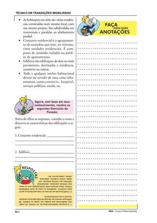 TÉCNICO EM TRANSAÇÕES IMOBILIÁRIAS
INEDI - Cursos Profissionalizantes52 •••••
• As habitações em série são várias residên-
cias construídas num mesmo local, com
um mesmo projeto. São subdivididas em
transversais e paralelas ao alinhamento
predial.
• Conjunto residencial é o agrupamen-
to de moradias que tem, no mínimo,
vinte unidades residenciais. É com-
posto de unidades isoladas ou prédi-
os de apartamentos.
• Edifícios são edificações de dois ou mais
pavimentos, destinadas a residência,
comércio ou mistas.
• Todo e qualquer núcleo habitacional
deverá ser servido de uma certa infra-
estrutura, como comércio, hospital,
serviços públicos, escola, etc.
Antes de olhar as respostas, consulte o texto e
descreva as características das edificações a se-
guir:
1. Conjunto residencial: ________________
_____________________________________
___________________________________
2. Edifício:__________________________
___________________________________
___________________________________
1.Oconjuntoresidencialdeveter,nomínimo,20unida-
desresidenciaisquepodemsercasasouprédios.Tal
edificaçãodeveráserservidadetodaestruturanecessá-
riaparaoseufuncionamento.
2.Oedifíciopodeserdedoisoumaispavimentoseservir
paracomércio,residênciaouparaasduasfinalidades
(mista).Devesempreexistirpreocupaçãocomosaces-
sosverticais(escadas,elevadores),
definidospornormaspróprias:pro-
teçãocontraincêndio,estaciona-
mento,coletadelixo,etc.
 