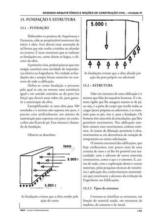 DESENHO ARQUITETÔNICO E NOÇÕES DE CONSTRUÇÃO CIVIL – Unidade IV
INEDI - Cursos Profissionalizantes ••••• 53
13. FUNDAÇÃO E ESTRUTURA
13.1 – FUNDAÇÃO
Elaborados os projetos de Arquitetura e
Estrutura, cabe ao proprietário/construtor dar
início à obra. Esta deverá estar assentada de
tal forma que não venha a tombar ou afundar
no terreno. É neste momento que se realizam
as fundações ou, como dizem os leigos, o ali-
cerce da obra.
A primeira vista, poderá parecer que este
estágio constitui uma atividade de importân-
cia relativa na Engenharia. Na verdade as fun-
dações são e sempre foram essenciais no con-
texto de toda a edificação.
Define-se como fundação o processo
pelo qual se cria no terreno uma resistência
igual e em sentido contrário ao do peso (ou
força) que deverá atuar sobre ele, para garan-
tir a sustentação da obra.
Exemplificando: se uma obra pesa 500
toneladas e o terreno não suporta este peso, é
preciso criar artificialmente um sistema de
sustentação para suportar este peso, ou então,
a obra não ficará de pé. Este sistema é chama-
do de fundação.
Observe os desenhos:
As fundações evitam que a obra tombe pela
ação do vento
As fundações evitam que a obra afunde por
ação do peso próprio ou adicional.
13.2 – ESTRUTURA
Falar em estrutura de uma edificação é o
mesmo que falar do esqueleto humano. É o sis-
tema rígido que lhe assegura manter-se de pé,
ou seja, é a parte do corpo que recebe todas as
cargas (peso) próprias ou adicionais, e as trans-
mite para os pés, isto é, para a fundação. Os
homens têm uma série de articulações, que Ihes
permitem movimentos. Nas edificações tam-
bém existem estes movimentos, embora míni-
mos. As juntas de dilatação permitem à obra,
movimentar-se em decorrência da variação de
temperatura ou outras solicitações.
O sistema estrutural das edificações, que
hoje conhecemos, tem pouco mais de uma
centena de anos e só lhe foi possível esta ma-
turidade, com o advento de novos materiais
construtivos, como o aço e o cimento. E, aci-
ma de tudo, com a exploração destes e outros
materiais, pelas pesquisas técnicas de resistên-
cia e aplicação dos conhecimentos matemáti-
cos que constituem a alavanca da evolução da
Engenharia nas Edificações.
13.2.1. Tipos de estrutura
Costuma-se classificar as estruturas, em
função do material usado, em estruturas de
madeira, de concreto e de metal.
 