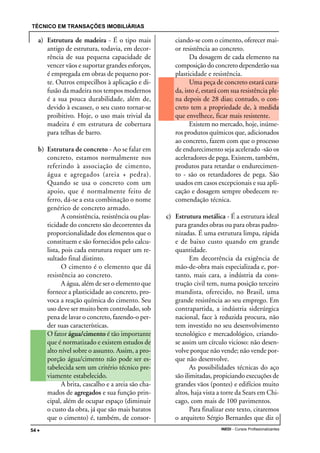 TÉCNICO EM TRANSAÇÕES IMOBILIÁRIAS
INEDI - Cursos Profissionalizantes54 •••••
a) Estrutura de madeira - É o tipo mais
antigo de estrutura, todavia, em decor-
rência de sua pequena capacidade de
vencer vãos e suportar grandes esforços,
é empregada em obras de pequeno por-
te. Outros empecilhos à aplicação e di-
fusão da madeira nos tempos modernos
é a sua pouca durabilidade, além de,
devido à escassez, o seu custo tornar-se
proibitivo. Hoje, o uso mais trivial da
madeira é em estrutura de cobertura
para telhas de barro.
b) Estrutura de concreto - Ao se falar em
concreto, estamos normalmente nos
referindo à associação de cimento,
água e agregados (areia + pedra).
Quando se usa o concreto com um
apoio, que é normalmente feito de
ferro, dá-se a esta combinação o nome
genérico de concreto armado.
A consistência, resistência ou plas-
ticidade do concreto são decorrentes da
proporcionalidade dos elementos que o
constituem e são fornecidos pelo calcu-
lista, pois cada estrutura requer um re-
sultado final distinto.
O cimento é o elemento que dá
resistência ao concreto.
A água, além de ser o elemento que
fornece a plasticidade ao concreto, pro-
voca a reação química do cimento. Seu
uso deve ser muito bem controlado, sob
pena de lavar o concreto, fazendo-o per-
der suas características.
O fator água/cimento é tão importante
que é normatizado e existem estudos de
alto nível sobre o assunto. Assim, a pro-
porção água/cimento não pode ser es-
tabelecida sem um critério técnico pre-
viamente estabelecido.
A brita, cascalho e a areia são cha-
mados de agregados e sua função prin-
cipal, além de ocupar espaço (diminuir
o custo da obra, já que são mais baratos
que o cimento) é, também, de consor-
ciando-se com o cimento, oferecer mai-
or resistência ao concreto.
Da dosagem de cada elemento na
composição do concreto dependerão sua
plasticidade e resistência.
Uma peça de concreto estará cura-
da, isto é, estará com sua resistência ple-
na depois de 28 dias; contudo, o con-
creto tem a propriedade de, à medida
que envelhece, ficar mais resistente.
Existem no mercado, hoje, inúme-
ros produtos químicos que, adicionados
ao concreto, fazem com que o processo
de endurecimento seja acelerado -são os
aceleradores de pega. Existem, também,
produtos para retardar o endurecimen-
to - são os retardadores de pega. São
usados em casos excepcionais e sua apli-
cação e dosagem sempre obedecem re-
comendação técnica.
c) Estrutura metálica - É a estrutura ideal
para grandes obras ou para obras padro-
nizadas. É uma estrutura limpa, rápida
e de baixo custo quando em grande
quantidade.
Em decorrência da exigência de
mão-de-obra mais especializada e, por-
tanto, mais cara, a indústria da cons-
trução civil tem, numa posição terceiro
mundista, oferecido, no Brasil, uma
grande resistência ao seu emprego. Em
contrapartida, a indústria siderúrgica
nacional, face à reduzida procura, não
tem investido no seu desenvolvimento
tecnológico e mercadológico, criando-
se assim um círculo vicioso: não desen-
volve porque não vende; não vende por-
que não desenvolve.
As possibilidades técnicas do aço
são ilimitadas, propiciando execuções de
grandes vãos (pontes) e edifícios muito
altos, haja vista a torre da Sears em Chi-
cago, com mais de 100 pavimentos.
Para finalizar este texto, citaremos
o arquiteto Sérgio Bernardes que diz o
 