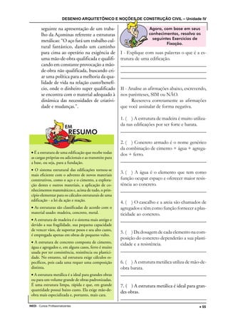 DESENHO ARQUITETÔNICO E NOÇÕES DE CONSTRUÇÃO CIVIL – Unidade IV
INEDI - Cursos Profissionalizantes ••••• 55
seguinte na apresentação de um traba-
lho da Açominas referente a estruturas
metálicas: “O aço fará um trabalho cul-
tural fantástico, dando um caminho
para cima ao operário na exigência de
uma mão-de-obra qualificada e qualifi-
cando em constante provocação a mão-
de-obra não qualificada, buscando cri-
ar uma política para a melhoria da qua-
lidade de vida na relação custo/benefí-
cio, onde o dinheiro super qualificado
se encontra com o material adequado à
dinâmica das necessidades de criativi-
dade e mudanças.”.
I - Explique com suas palavras o que é a es-
trutura de uma edificação.
________________________________________________________________
_________________________________________________________________
_________________________________________________________________
II - Analise as afirmações abaixo, escrevendo,
nos parênteses, SIM ou NÃO.
Reescreva corretamente as afirmações
que você assinalar de forma negativa.
1. ( ) A estrutura de madeira é muito utiliza-
da nas edificações por ser forte e barata.
_________________________________________________________________
2. ( ) Concreto armado é o nome genérico
da combinação de cimento + água + agrega-
dos + ferro.
_________________________________________________________________
3. ( ) A água é o elemento que tem como
função ocupar espaço e oferecer maior resis-
tência ao concreto.
_________________________________________________________________
4. ( ) O cascalho e a areia são chamados de
agregados e têm como função fornecer a plas-
ticidade ao concreto.
_________________________________________________________________
5. ( ) Da dosagem de cada elemento na com-
posição do concreto dependerão a sua plasti-
cidade e a resistência.
_________________________________________________________________
6. ( ) A estrutura metálica utiliza de mão-de-
obra barata.
_________________________________________________________________
7. ( ) A estrutura metálica é ideal para gran-
des obras.
_________________________________________________________________
• É a estrutura de uma edificação que recebe todas
as cargas próprias ou adicionais e as transmite para
a base, ou seja, para a fundação.
• O sistema estrutural das edificações tornou-se
mais eficiente com o advento de novos materiais
construtivos, como o aço e o cimento, a explora-
ção destes e outros materiais, a aplicação de co-
nhecimentos matemáticos e, acima de tudo, o prin-
cípio elementar para os cálculos estruturais de uma
edificação - a lei da ação e reação.
• As estruturas são classificadas de acordo com o
material usado: madeira, concreto, metal.
• A estrutura de madeira é o sistema mais antigo e
devido a sua fragilidade, sua pequena capacidade
de vencer vãos, de suportar pesos e seu alto custo,
é empregada apenas em obras de pequeno vulto.
• A estrutura de concreto composta de cimento,
água e agregados e, em alguns casos, ferro é muito
usada por ter consistência, resistência ou plastici-
dade. No entanto, tal estrutura exige cálculos es-
pecíficos, pois cada uma requer uma composição
distinta.
• A estrutura metálica é a ideal para grandes obras
ou para um volume grande de obras padronizadas.
É uma estrutura limpa, rápida e que, em grande
quantidade possui baixo custo. Ela exige mão-de-
obra mais especializada e, portanto, mais cara.
 