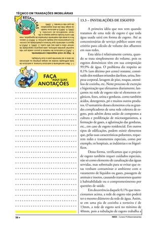 TÉCNICO EM TRANSAÇÕES IMOBILIÁRIAS
INEDI - Cursos Profissionalizantes56 •••••
13.3 – INSTALAÇÕES DE ESGOTO
A primeira idéia que nos vem quando
tratamos de uma rede de esgoto é que toda
água usada sairá em forma de esgoto. Até as
concessionárias de serviço público usam este
critério para cálculo de volume dos afluentes
em suas redes.
Esta idéia é relativamente correta, quan-
do se trata simplesmente do volume, pois os
esgotos domésticos têm em sua composição
99,9% de água. O problema diz respeito ao
0,1% (um décimo por cento) restante, consti-
tuídodosresíduosoriundosdasfezes,urina,lim-
peza corporal, lavagem de piso, roupas, utensí-
lios de cozinha, etc. Neste processo de excreção
e higienização que efetuamos diariamente, lan-
çamos na rede de esgoto não só elementos or-
gânicos, fezes, urina e gorduras, como também
ácidos, detergentes, pó e muitos outros produ-
tos. O somatório desses elementos cria os gran-
des complicadores de uma rede coletora de es-
goto, pois advêm desta união de compostos a
cultura e proliferação de microorganismos, a
formação de gases, a aglutinação das gorduras,
etc., em caso de esgoto residencial. Em outros
tipos de edificações, podem existir elementos
que, pelas suas características poluentes, reque-
rem redes e tratamentos especiais, como por
exemplo, os hospitais, as indústrias e os frigorí-
ficos.
Dessa forma, verificamos que o projeto
de esgoto também requer cuidados especiais,
não só como elemento de canalização das águas
servidas, mas sobretudo para se evitar que es-
tas venham contaminar o ambiente com o
vazamento de líquidos ou gases, passagem de
animais e insetos, causando transtornos quanto
à habitabilidade ou o comprometimento por
questões de saúde.
Em decorrência daquele 0,1% que men-
cionamos acima, a rede de esgoto não poderá
ter o mesmo diâmetro da rede de água. Assim,
se em uma pia de cozinha a torneira é de
13mm, a rede de esgoto será no mínimo de
40mm, pois a tubulação de esgoto trabalha a
I-1.Bemsemelhanteàestruturahumana,aestruturade
todaedificaçãorecebeascargasprópriasouadicionais
daobraeastransmiteparaasuafundação.
II-Vejasevocêrespondeucorretamente.
1.(NÃO)Aestruturademadeiraépoucousadapornão
suportargrandesesforços,pelapequenacapacidadede
vencervãosepeloseualtocusto;2.(SIM);3.(NÃO)A
águaéoelementoqueforneceaplasticidadeaoconcre-
toeproporcionasuareaçãoquímica;4.(NÃO)Ocasca-
lhoeaareiasãorealmentechamadosdeagregados,mas
têmcomofunçãoocuparespaçoeofe-
recerresistênciaaoconcreto;5.
(SIM);6.(NÃO)Aestruturametáli-
caexigemão-de-obraespecializa-
daquenãoébarata;7.(SIM)
 