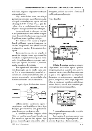 DESENHO ARQUITETÔNICO E NOÇÕES DE CONSTRUÇÃO CIVIL – Unidade IV
INEDI - Cursos Profissionalizantes ••••• 57
meia seção, enquanto a água é fornecida com
a tubulação cheia.
Veja, no final deste texto, uma relação
que transcrevemos para seu conhecimento, das
principais terminologias de esgotos sanitário
adotada pela NBR 8160 de 1983, a qual dis-
ciplina e fixa as condições mínimas para os
projetos e execução das referidas instalações.
Antes, porém, de terminarmos este títu-
lo, não poderemos deixar de lembrar a impor-
tância do destino final dos esgotos para a saú-
de pública e para o equilíbrio ecológico.
Boa parte de nossas cidades já dispõem
da rede pública de captação dos esgotos, en-
tretanto, pouquíssimas estão aparelhadas com
os dispositivos técnicos de tratamento deste
esgoto.
Lamentavelmente, estes são lançados in
natura nos córregos, rios ou lagos, com sérios
e imediatos comprometimentos para as popu-
lações ribeirinhas e, a longo prazo, para toda a
população regional, incluindo aí, também,
aquelas causadoras da poluição.
Em regiões onde não existe a rede pú-
blica de captação, seja em cidades ou no cam-
po, deve se usar o sistema de fossas sépticas e
sumidouros, sistema altamente eficiente, lar-
gamente comprovado e recomendado pelas
maiores autoridades sanitárias mundiais.
A seguir, alguns detalhes deste sistema:
a) Fossa séptica - destina-se a separar e
transformar a matéria sólida contida na água
de esgoto, principalmente fezes, para em se-
guida descarregar esta água no solo.
A transformação deste composto sólido
é feita por bactérias anaeróbicas. Dessa forma,
deve ser evitado jogar na fossa séptica a água
servida na cozinha, pois esta contém sabão e
detergentes, os quais são nocivos à formação e
proliferação destas bactérias.
Veja o desenho:
b) Caixa de gordura - destina-se a receber
a água servida na cozinha e separar a gordura.
Este procedimento é necessário, pois como vi-
mos antes, não se recomenda o lançamento des-
ta água na fossa séptica nem o seu lançamento
diretamente no sumidouro sem a separação da
gordura, sob pena de, com o tempo, impermea-
bilizar as paredes do sumidouro, dificultando
assim a absorção natural. Veja o esquema para
construção de uma caixa de gordura.
A gordura fica em suspensão, permitin-
do a passagem da água.
Tanto a caixa de gordura quanto a fossa
séptica necessitam de limpeza periódica para
remoção da gordura e da massa retidas.
 