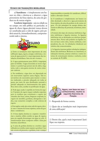 TÉCNICO EM TRANSAÇÕES IMOBILIÁRIAS
INEDI - Cursos Profissionalizantes58 •••••
c) Sumidouro - é simplesmente um bu-
raco no chão e destina-se a absorver a água
proveniente da fossa séptica, da caixa de gor-
dura ou de outras origens.
Lembrete importante - seja na cidade ou
no campo, em rede pública ou particular, as
águas de chuva (águas pluviais) nunca devem
ser canalizadas para a rede de esgoto, pois po-
derá saturá-la, irremediavelmente, comprome-
tendo todo o sistema.
I - Responda de forma correta.
1. Quais são as instalações mais importantes
de uma edificação?
____________________________________
____________________________________
2. Dentre elas, qual a mais importante? Justi-
fique sua resposta.
____________________________________
____________________________________
a) Entre as instalações mais importantes de uma
edificação (água, esgoto, energia e telefonia), o sis-
tema de água potável é o mais importante das ins-
talações domiciliares. Sem ela não vivemos.
b) A água quimicamente pura (H2O) é imprópria
para ser bebida. A água necessária ao nosso orga-
nismo é a potável que possui sais de cálcio, mag-
nésio, iodo e uma gama enorme de outros mine-
rais variáveis.
c) Na residência, a água deve ser depositada em
um reservatório superior (caixa d'água). Tais re-
servatórios são necessários para manter o consu-
mo inalterado, a pressão adequada em todas as
peças, por meio de uma distribuição racional; a
pressão adequada ao funcionamento dos apare-
lhos, bem como, auxiliar na purificação da água.
d) Toda água usada é expelida em forma de esgo-
to. O projeto de esgoto requer cuidados especiais,
pois os resíduos que constituem o esgoto são
oriundos das fezes, urinas, limpezas corporais, la-
vagens de utensílios, gorduras, detergentes e áci-
dos, cujo somatório complica a rede coletora de
esgoto.
e) Em regiões onde não existe rede de esgoto, deve-
se usar o sistema de fossas sépticas, caixas de gor-
dura e sumidouros.
f) A fossa séptica destina-se a separar e transfor-
mar a matéria sólida contida na água de esgoto,
para em seguida descarregar esta água no solo. A
transformação deste composto sólido é feita por
bactérias anaeróbicas.
g) A caixa de gordura destina-se a receber a água
utilizada na cozinha e para separar a gordura. Caso
não ocorra tal processo, a gordura, com o tempo,
impermeabiliza as paredes do sumidouro, dificul-
tando a absorção natural.
h) O sumidouro é simplesmente um buraco no
chão destinado a absorver a água proveniente da
fossa séptica, da caixa de gordura ou de outras ori-
gens. .Os três princípios de energia elétrica são:
tensãoou diferença de potencial, resistência, inten-
sidade.
i) Existem dois tipos de sistemas telefônicos: liga-
ções telefônicas e ligações internas. As ligações
telefônicas são as destinadas aos telefones propri-
amente ditos. Nesta rede poderão ser ligados ou-
tros serviços como telex, música ambiente, com-
putadores, fax, etc. As tubulações obedecem aos
critérios das concessionárias.
j) As ligações internas pedem tubulações indepen-
dentes das telefônicas. Referem-se a interfones, si-
nalizações internas, antenas coletivas e outros sis-
temas de comunicação interna e exclusiva, como
as centrais de P(A)BX.
 