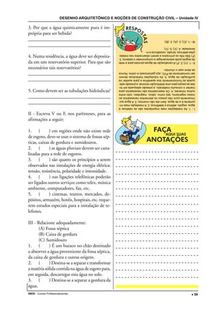 DESENHO ARQUITETÔNICO E NOÇÕES DE CONSTRUÇÃO CIVIL – Unidade IV
INEDI - Cursos Profissionalizantes ••••• 59
3. Por que a água quimicamente pura é im-
própria para ser bebida?
____________________________________
____________________________________
4. Numa residência, a água deve ser deposita-
da em um reservatório superior. Para que são
necessários tais reservatórios?
____________________________________
____________________________________
5. Como devem ser as tubulações hidráulicas?
____________________________________
____________________________________
II - Escreva V ou F, nos parênteses, para as
afirmações a seguir:
1. ( ) em regiões onde não existe rede
de esgoto, deve-se usar o sistema de fossas sép-
ticas, caixas de gordura e sumidouros.
2. ( ) as águas pluviais devem ser cana-
lizadas para a rede de esgotos.
3. ( ) são quatro os princípios a serem
observados nas instalações de energia elétrica:
tensão, resistência, polaridade e intensidade.
4. ( ) nas ligações telefônicas poderão
ser ligados outros serviços como telex, música
ambiente, computadores, fax, etc.
5. ( ) cinemas, teatros, mercados, de-
pósitos, armazéns, hotéis, hospitais, etc. reque-
rem estudos especiais para a instalação de te-
lefones.
III - Relacione adequadamente:
(A) Fossa séptica
(B) Caixa de gordura
(C) Sumidouro
1. ( ) É um buraco no chão destinado
a absorver a água proveniente da fossa séptica,
da caixa de gordura e outras origens.
2. ( ) Destina-se a separar e transformar
a matéria sólida contida na água de esgoto para,
em seguida, descarregar esta água no solo.
3. ( ) Destina-se a separar a gordura da
água.
I-1.Asinstalaçõesmaisimportantessãoasrelativasà
água,esgoto,elétricaetelefônica;2.Ainstalaçãomaisim-
portanteéadeágua.Semelanãovivemos;3.Aáguaqui-
micamentepuranãopossuioselementosnecessáriosao
nossoorganismo,taiscomo,cálcio,magnésio,iodoentre
outrosminerais;4.Osreservatóriossãonecessáriospara
manteroconsumoinalterado,apressãoadequadaemto-
dasaspeçasparaumadistribuiçãoracional,apressãoade-
quadaaofuncionamentodosaparelhoseparaauxiliarna
purificaçãodaágua;5.Astubulaçõeshidráulicasdevem
sernormalmentedePVC,açogalvanizadoecobre.Nunca
sedeveusarochumbo.
II-1.(V);2.(F)Acanalizaçãodeáguaspluviaisparaarede
deesgotopodesobrecarregarecomprometerosistema;3.
(F)Sãotrêsosprincípiosaseremobservadosnasinstala-
çõeselétricas:tensão,resistênciaein-
tensidade;4.(V);5.(V);
III-1.(C);2.(A);3.(B);
 