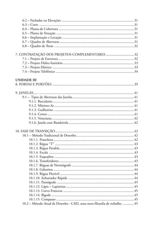 6.2 – Fachadas ou Elevações ..................................................................................31
6.3 – Corte ...........................................................................................................31
6.4 – Planta de Cobertura .....................................................................................31
6.5 – Planta de Situação ........................................................................................31
6.6 – Implantação e Locação .................................................................................31
6.7 – Quadro de Aberturas ....................................................................................31
6.8 – Quadro de Áreas ..........................................................................................32
7. CONTRATAÇÃO DOS PROJETOS COMPLEMENTARES................................32
7.1 – Projeto de Estrutura .....................................................................................32
7.2 – Projeto Hidro-Sanitário ................................................................................33
7.3 – Projeto Elétrico ............................................................................................33
7.4 – Projeto Telefônico ........................................................................................34
UNIDADE III
8. PORTAS E PORTÕES ............................................................................................39
9. JANELAS...... ...........................................................................................................41
9.1 – Tipos de Aberturas das Janelas .....................................................................41
9.1.1. Basculante............................................................................................41
9.1.2. Máximo-Ar..........................................................................................41
9.1.3. Guilhotina ...........................................................................................41
9.1.4. Correr..................................................................................................41
9.1.5. Veneziana.............................................................................................42
9.1.6. Janela com Bandeirola..........................................................................42
10. FASE DE TRANSIÇÃO.........................................................................................42
10.1 – Método Tradicional de Desenho.................................................................42
10.1.1. Prancheta...........................................................................................42
10.1.2. Régua “T” .........................................................................................43
10.1.3. Régua Paralela....................................................................................43
10.1.4. Escala ................................................................................................43
10.1.5. Esquadros ..........................................................................................43
10.1.6. Transferidores.....................................................................................43
10.1.7. Réguas de Normógrafo ......................................................................44
10.1.8. Gabaritos ...........................................................................................44
10.1.9. Régua Flexível....................................................................................44
10.1.10. Achuriador Rápido ..........................................................................44
10.1.11. Pantógrafo .......................................................................................45
10.1.12. Lápis – Lapiseiras.............................................................................45
10.1.13. Curva Francesa ................................................................................45
10.1.14. Bigode .............................................................................................45
10.1.15. Compasso ........................................................................................45
10.2 – Método Atual de Desenho - CAD, uma nova filosofia de trabalho .............45
 