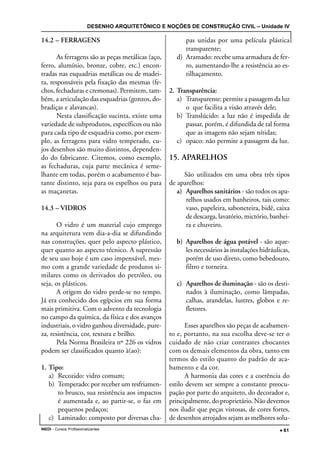 DESENHO ARQUITETÔNICO E NOÇÕES DE CONSTRUÇÃO CIVIL – Unidade IV
INEDI - Cursos Profissionalizantes ••••• 61
14.2 – FERRAGENS
As ferragens são as peças metálicas (aço,
ferro, alumínio, bronze, cobre, etc.) encon-
tradas nas esquadrias metálicas ou de madei-
ra, responsáveis pela fixação das mesmas (fe-
chos, fechaduras e cremonas). Permitem, tam-
bém, a articulação das esquadrias (gonzos, do-
bradiças e alavancas).
Nesta classificação sucinta, existe uma
variedade de subprodutos, específicos ou não
para cada tipo de esquadria como, por exem-
plo, as ferragens para vidro temperado, cu-
jos desenhos são muito distintos, dependen-
do do fabricante. Citemos, como exemplo,
as fechaduras, cuja parte mecânica é seme-
lhante em todas, porém o acabamento é bas-
tante distinto, seja para os espelhos ou para
as maçanetas.
14.3 – VIDROS
O vidro é um material cujo emprego
na arquitetura vem dia-a-dia se difundindo
nas construções, quer pelo aspecto plástico,
quer quanto ao aspecto técnico. A supressão
de seu uso hoje é um caso impensável, mes-
mo com a grande variedade de produtos si-
milares como os derivados do petróleo, ou
seja, os plásticos.
A origem do vidro perde-se no tempo.
Já era conhecido dos egípcios em sua forma
mais primitiva. Com o advento da tecnologia
no campo da química, da física e dos avanços
industriais, o vidro ganhou diversidade, pure-
za, resistência, cor, textura e brilho.
Pela Norma Brasileira nº 226 os vidros
podem ser classificados quanto à(ao):
1. Tipo:
a) Recozido: vidro comum;
b) Temperado: por receber um resfriamen-
to brusco, sua resistência aos impactos
é aumentada e, ao partir-se, o faz em
pequenos pedaços;
c) Laminado: composto por diversas cha-
pas unidas por uma película plástica
transparente;
d) Aramado: recebe uma armadura de fer-
ro, aumentando-lhe a resistência ao es-
tilhaçamento.
2. Transparência:
a) Transparente: permite a passagem da luz
o que facilita a visão através dele;
b) Translúcido: a luz não é impedida de
passar, porém, é difundida de tal forma
que as imagens não sejam nítidas;
c) opaco: não permite a passagem da luz.
15. APARELHOS
São utilizados em uma obra três tipos
de aparelhos:
a) Aparelhos sanitários - são todos os apa-
relhos usados em banheiros, tais como:
vaso, papeleira, saboneteira, bidê, caixa
de descarga, lavatório, mictório, banhei-
ra e chuveiro.
b) Aparelhos de água potável - são aque-
les necessários às instalações hidráulicas,
porém de uso direto, como bebedouro,
filtro e torneira.
c) Aparelhos de iluminação - são os desti-
nados à iluminação, como lâmpadas,
calhas, arandelas, lustres, globos e re-
fletores.
Esses aparelhos são peças de acabamen-
to e, portanto, na sua escolha deve-se ter o
cuidado de não criar contrastes chocantes
com os demais elementos da obra, tanto em
termos do estilo quanto do padrão de aca-
bamento e da cor.
A harmonia das cores e a coerência do
estilo devem ser sempre a constante preocu-
pação por parte do arquiteto, do decorador e,
principalmente, do proprietário. Não devemos
nos iludir que peças vistosas, de cores fortes,
de desenhos arrojados sejam as melhores solu-
 