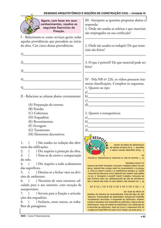 DESENHO ARQUITETÔNICO E NOÇÕES DE CONSTRUÇÃO CIVIL – Unidade IV
INEDI - Cursos Profissionalizantes ••••• 63
I - Relacionam-se como serviços gerais todas
aquelas providências que precedem ao início
da obra. Cite cinco destas providências.
1)____________________________________
2)____________________________________
3)____________________________________
4)____________________________________
5)____________________________________
II - Relacione as colunas abaixo corretamente:
(A) Preparação do terreno
(B) Paredes
(C) Cobertura
(D) Esquadrias
(E) Revestimentos
(F) Ferragens
(G) Tratamento
(H) Elementos decorativos
1. ( ) São usadas na vedação das aber-
turas das edificações.
2. ( ) Diz respeito à proteção da obra.
3. ( ) Trata-se de aterro e compactação
do solo.
4. ( ) Diz respeito a todo acabamento
das superfícies.
5. ( ) Destina-se a fechar vãos ou divi-
sões de ambientes.
6. ( ) Necessita de uma estrutura cal-
culada para o seu sustento, com exceção da
autoportante.
7. ( ) Servem para a fixação e articula-
ções das esquadrias.
8. ( ) Incluem, entre outros, os traba-
lhos de paisagismo.
III - Interprete as questões propostas abaixo e
responda:
1. Onde são usadas as soleiras e que materiais
são empregados na sua confecção?
____________________________________
2. Onde são usados os rodapés? De que mate-
riais são feitos?
____________________________________
3. O que é peitoril? De que material pode ser
feito?
____________________________________
IV - Pela NB nº 226, os vidros possuem inú-
meras classificações. Complete os esquemas.
1. Quanto ao tipo
a)________________________________
b)________________________________
c)________________________________
d)________________________________
2. Quanto à transparência
a)________________________________
b)________________________________
c)________________________________
d)________________________________
I-Vocêdevetercitadocincoentreasseguintesprovidênci-
asqueprecedemoiníciodaobra:colocaçãodetapumese
detabuletascomindicaçõesdedadosdaobra,construções
debarracões;indicaçãodedepósitosdosmateriaisaserem
usados;colocaçãodeaparelhosemáquinasnecessários;
ligaçõesprovisórias;preparaçãodealojamentos;contrata-
çãodemão-de-obra;planejamentodeentradadematerial
aolongodaobra,etc.
II-1.(D);2.(G);3.(A);4.(E);5.(D);6.(C);7.(F);8.(H)
III-1.Assoleirassãousadassobosvãosdasportasenas
mudançasdetipodepavimentação.Asmaiscomunssão
demármore,madeira,pedra,granitoecerâmica;2.Osro-
dapéssãousadosnasparedescomoarrematedapavimen-
tação.Omaterialempregadoéomesmousadonopiso;3.
Peitoriléoacabamentonaparteinferiordasjanelas.Pode
seremchapametálica,mármore,cerâmica,placadecimento
ououtrosmateriais.
IV-1.Quantoaotipo:a)recozido;b)temperado;c)lamina-
do
V-Suasrespostasdevemcontero
seguinte:1.Acorbrancaresultada
composiçãodetodasasoutras.
 