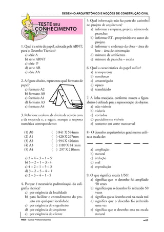 DESENHO ARQUITETÔNICO E NOÇÕES DE CONSTRUÇÃO CIVIL
INEDI - Cursos Profissionalizantes ••••• 65
1. Qual é a série de papel, adotada pela ABNT,
para o Desenho Técnico?
a) série A
b) série ABNT
c) série P
d) série AB
e) série AA
2. A figura abaixo, representa qual formato de
papel?
a) formato A2
b) formato A0
c) formato A1
d) formato A3
e) formato A4
3. Relacione a coluna da direita de acordo com
a da esquerda e, a seguir, marque a resposta
numérica correspondente:
(1) A0 ( ) 841 X 594mm
(2) A1 ( ) 420 X 297mm
(3) A2 ( ) 594 X 420mm
(4) A3 ( ) 1189 X 841mm
(5) A4 ( ) 297 X 210mm
a) 2 – 4 – 3 – 1 – 5
b) 5 – 2 – 1 – 3 - 4
c) 4 – 2 – 1 – 5 – 3
d) 3 – 2 – 5 – 4 – 1
e) 2 – 3 – 4 – 1 - 5
4. Porque é necessário padronização da cali-
grafia técnica?
a) por exigência da localidade
b) para facilitar o entendimento do pro-
jeto em qualquer localidade
c) por exigência do engenheiro
d) por exigência do arquiteto
e) por exigência do cliente
5. Qual informação não faz parte do carimbo
no projeto de arquitetura?
a) informar a empresa, projeto, número de
pranchas
b) informar RT , proprietário e o autor do
projeto
c) informar o endereço da obra – área do
lote – área de construção
d) número de ambientes
e) número da prancha – escala
6. Qual a característica do papel sulfite?
a) transparente
b) semifosco
c) amanteigado
d) opaco
e) translúcido
7. A linha tracejada, conforme mostra a figura
abaixo é utilizada para a representação de objetos:
a) não visíveis
b) visíveis
c) cortados
d) parcialmente visíveis
e) somente em corte transversal
8 - O desenho arquitetônico geralmente utili-
za a escala de:
a) ampliação
b) natural
c) redução
d) real
e) reprodução
9. O que significa escala 1/50?
a) significa que o desenho foi ampliado
50 vezes
b) significa que o desenho foi reduzido 50
vezes
c) significa que o desenho está na escala real
d) significa que o desenho foi reduzido
uma vez
e) significa que o desenho esta na escala
natural
 