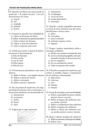 TÉCNICO EM TRANSAÇÕES IMOBILIÁRIAS
INEDI - Cursos Profissionalizantes66 •••••
10. Quando um objeto esta representado na
proporção 1 do papel está para 1 do real,
denominamos de escala:
a) natural
b) real
c) ampliada
d) reduzida
e) fictícia
11. Cotamos um desenho com a finalidade de:
a) indicar as dimensões do objeto
b) indicar asdimensõesdaespessuradaslinhas
c) indicar número de aberturas
d) indicar as áreas dos ambientes
e) todas as respostas estão certas
12. A linha que contem o número do dimen-
sionamento é denominada de:
a) linha de chamada
b) linha auxiliar
c) cota de nível
d) linha espessa
e) linha de cota
13. O levantamento planimétrico tem como
objetivo:
a) definir as divisas e seus ângulos internos
b) definir as alturas do terreno
c) definir a orientação
d) definir somente a altimetria
14. Em um projeto de arquitetura, são exigi-
das distâncias mínimas entre a construção e o
terreno.Estas distâncias são denominadas de:
a) afastamentos
b) arruamento
c) declive
d) beirais
e) aclive
15. A figura que se segue representa:
a) afastamento
b) terraplangem
c) curvas de níveis
d) estudo planimétrico
e) orientação
16. Quando o estudo topográfico apresenta
as curvas de nível, próximas uma das outras,
identificamos o terreno como:
a) plano
b) semi-plano
c) pouco inclinado
d) nenhuma resposta correta
e) íngreme
17. Porque o projeto arquitetônico utiliza a
orientação verdadeira?
a) devido a sua variação em função dos anos
b) por ser a orientação geográfica, não apre-
sentando variações no decorrer dos anos.
c) por ser magnética
d) por ser parcialmente estável
e) todas as respostas estão erradas
18. O desenho no projeto de arquitetura, que
contem as medidas, largura e comprimento
de um ambiente é denominado:
a) planta baixa
b) cobertura
c) corte
d) fachada
e) situação
19. O corte de um projeto, tem como finalidade:
a) definir a quantidade de portas, janelas,
peitoris, muros e muretas
b) definir as larguras dos ambientes, por-
tas, janelas e peitoris
c) definir os comprimentos dos ambientes
d) definir as larguras dos ambientes
e) definir as alturas dos ambientes, por-
tas, janelas, peitoris, muros e muretas
20. Qual é o objetivo da planta de cobertura?
a) definiroscaimentos,inclinaçõesdotelhado.
b) definir a área
 