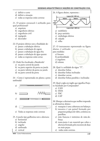 DESENHO ARQUITETÔNICO E NOÇÕES DE CONSTRUÇÃO CIVIL
INEDI - Cursos Profissionalizantes ••••• 67
c) definir o corte
d) definir a situação
e) todas as respostas estão corretas
21. O projeto estrutural é atribuído para
qual profissional?
a) arquiteto
b) engenheiro elétrico
c) engenheiro civil
d) topógrafo
e) decorador
22. O projeto elétrico tem a finalidade de:
a) passar a tubulação elétrica
b) passar a tubulação de esgoto
c) passar a tubulação de água fria
d) passar a tubulação de água quente
e) todas as respostas estão certas
23. Onde fica localizada a Banderola?
a) na parte central da janela
b) na parte superior da porta ou janela
c) na parte inferior da porta ou janela
d) na parte central da porta
24 – Como é representada em planta a porta
sanfonada?
a)
b)
c)
d)
e) Todas as respostas estão corretas
25. A janela tipo guilhotina tem a abertura:
a) horizontal
b) inclinada
c) angular
d) sanfonada
e) vertical
26. A figura abaixo, representa :
a) mobiliário
b) peça sanitária
c) simbologia elétrica
d) calçada
e) telha
27. O instrumento representado na figura
abaixo, é utilizado
para medidas:
a) lineares
b) profundidade
c) angulares
d) volume
28. Qual é a utilidade da régua “T”.
a) desenhar linhas
b) desenhar linhas inclinadas
c) desenhar curvas
d) desenhar linhas paralelas e inclinadas
29. Qual a sigla em inglês que significa Proje-
to Auxiliado por Computador?
a) CAD
b) DDA
c) PAC
d) CAP
30. Marque a alternativa que melhor responda
as afirmativas abaixo:
a) marquise é uma cobertura em balanço;
b) mosaico é um painel formado por
pequenos pedaços de vidro, cerâmica ou
pastilhas;
c) mão francesa é sinônimo de mão-de-
força;
d) mata-junta é um material que cobre a
abertura formada pelo encontro de duas
ou mais peças;
e) todas estão corretas.
 