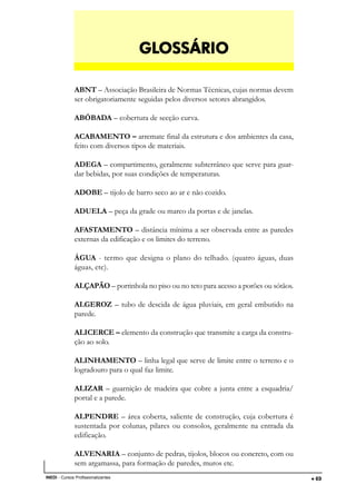 DESENHO ARQUITETÔNICO E NOÇÕES DE CONSTRUÇÃO CIVIL – Unidade I
INEDI - Cursos Profissionalizantes ••••• 69
ABNT – Associação Brasileira de Normas Técnicas, cujas normas devem
ser obrigatoriamente seguidas pelos diversos setores abrangidos.
ABÓBADA – cobertura de secção curva.
ACABAMENTO – arremate final da estrutura e dos ambientes da casa,
feito com diversos tipos de materiais.
ADEGA – compartimento, geralmente subterrâneo que serve para guar-
dar bebidas, por suas condições de temperaturas.
ADOBE – tijolo de barro seco ao ar e não cozido.
ADUELA – peça da grade ou marco da portas e de janelas.
AFASTAMENTO – distância mínima a ser observada entre as paredes
externas da edificação e os limites do terreno.
ÁGUA - termo que designa o plano do telhado. (quatro águas, duas
águas, etc).
ALÇAPÃO – portinhola no piso ou no teto para acesso a porões ou sótãos.
ALGEROZ – tubo de descida de água pluviais, em geral embutido na
parede.
ALICERCE – elemento da construção que transmite a carga da constru-
ção ao solo.
ALINHAMENTO – linha legal que serve de limite entre o terreno e o
logradouro para o qual faz limite.
ALIZAR – guarnição de madeira que cobre a junta entre a esquadria/
portal e a parede.
ALPENDRE – área coberta, saliente de construção, cuja cobertura é
sustentada por colunas, pilares ou consolos, geralmente na entrada da
edificação.
ALVENARIA – conjunto de pedras, tijolos, blocos ou concreto, com ou
sem argamassa, para formação de paredes, muros etc.
GLGLGLGLGLOSSÁRIOOSSÁRIOOSSÁRIOOSSÁRIOOSSÁRIO
 
