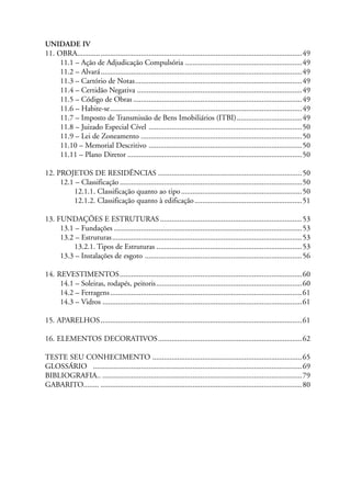 UNIDADE IV
11. OBRA.....................................................................................................................49
11.1 – Ação de Adjudicação Compulsória .............................................................49
11.2 – Alvará.........................................................................................................49
11.3 – Cartório de Notas.......................................................................................49
11.4 – Certidão Negativa ......................................................................................49
11.5 – Código de Obras ........................................................................................49
11.6 – Habite-se....................................................................................................49
11.7 – Imposto de Transmissão de Bens Imobiliários (ITBI)..................................49
11.8 – Juizado Especial Cível ................................................................................50
11.9 – Lei de Zoneamento ....................................................................................50
11.10 – Memorial Descritivo ................................................................................50
11.11 – Plano Diretor ...........................................................................................50
12. PROJETOS DE RESIDÊNCIAS ...........................................................................50
12.1 – Classificação ...............................................................................................50
12.1.1. Classificação quanto ao tipo...............................................................50
12.1.2. Classificação quanto à edificação........................................................51
13. FUNDAÇÕES E ESTRUTURAS ..........................................................................53
13.1 – Fundações ..................................................................................................53
13.2 – Estruturas...................................................................................................53
13.2.1. Tipos de Estruturas ............................................................................53
13.3 – Instalações de esgoto ..................................................................................56
14. REVESTIMENTOS...............................................................................................60
14.1 – Soleiras, rodapés, peitoris............................................................................60
14.2 – Ferragens....................................................................................................61
14.3 – Vidros ........................................................................................................61
15. APARELHOS.........................................................................................................61
16. ELEMENTOS DECORATIVOS...........................................................................62
TESTE SEU CONHECIMENTO ..............................................................................65
GLOSSÁRIO .............................................................................................................69
BIBLIOGRAFIA.. ........................................................................................................79
GABARITO........ .........................................................................................................80
 