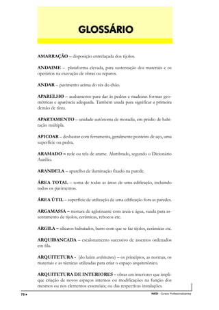TÉCNICO EM TRANSAÇÕES IMOBILIÁRIAS
INEDI - Cursos Profissionalizantes70 •••••
AMARRAÇÃO – disposição entrelaçada dos tijolos.
ANDAIME – plataforma elevada, para sustentação dos materiais e os
operários na execução de obras ou reparos.
ANDAR – pavimento acima do rés do chão.
APARELHO – acabamento para dar às pedras e madeiras formas geo-
métricas e aparência adequada. Também usada para significar a primeira
demão de tinta.
APARTAMENTO – unidade autônoma de moradia, em prédio de habi-
tação múltipla.
APICOAR – desbastar com ferramenta, geralmente ponteiro de aço, uma
superfície ou pedra.
ARAMADO – rede ou tela de arame. Alambrado, segundo o Dicionário
Aurélio.
ARANDELA – aparelho de iluminação fixado na parede.
ÁREA TOTAL – soma de todas as áreas de uma edificação, incluindo
todos os pavimentos.
ÁREA ÚTIL – superfície de utilização de uma edificação fora as paredes.
ARGAMASSA – mistura de aglutinante com areia e água, suada para as-
sentamento de tijolos, cerâmicas, rebocos etc.
ARGILA – silicatos hidratados, barro com que se faz tijolos, cerâmicas etc.
ARQUIBANCADA – escalonamento sucessivo de assentos ordenados
em fila.
ARQUITETURA - (do latim architectura) – os princípios, as normas, os
materiais e as técnicas utilizadas para criar o espaço arquitetônico.
ARQUITETURA DE INTERIORES – obras em interiores que impli-
que criação de novos espaços internos ou modificações na função dos
mesmos ou nos elementos essenciais; ou das respectivas instalações.
GLGLGLGLGLOSSÁRIOOSSÁRIOOSSÁRIOOSSÁRIOOSSÁRIO
 