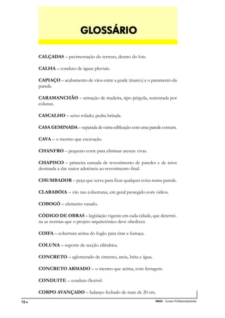 TÉCNICO EM TRANSAÇÕES IMOBILIÁRIAS
INEDI - Cursos Profissionalizantes72 •••••
CALÇADAS – pavimentação do terreno, dentro do lote.
CALHA – conduto de águas pluviais.
CAPIAÇO – acabamento de vãos entre a grade (marco) e o paramento da
parede.
CARAMANCHÃO – armação de madeira, tipo pérgola, sustentada por
colunas.
CASCALHO – seixo rolado; pedra britada.
CASA GEMINADA – separada de outra edificação com uma parede comum.
CAVA – o mesmo que escavação.
CHANFRO – pequeno corte para eliminar arestas vivas.
CHAPISCO – primeira camada de revestimento de paredes e de tetos
destinada a dar maior aderência ao revestimento final.
CHUMBADOR – peça que serve para fixar qualquer coisa numa parede.
CLARABÓIA – vão nas coberturas, em geral protegido com vidros.
COBOGÓ – elemento vasado.
CÓDIGO DE OBRAS – legislação vigente em cada cidade, que determi-
na as normas que o projeto arquitetônico deve obedecer.
COIFA – cobertura acima do fogão para tirar a fumaça.
COLUNA – suporte de secção cilíndrica.
CONCRETO – aglomerado de cimento, areia, brita e água.
CONCRETO ARMADO – o mesmo que acima, com ferragem.
CONDUITE – conduto flexível.
CORPO AVANÇADO – balanço fechado de mais de 20 cm.
GLGLGLGLGLOSSÁRIOOSSÁRIOOSSÁRIOOSSÁRIOOSSÁRIO
 
