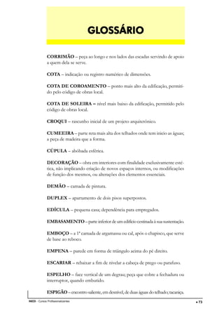 DESENHO ARQUITETÔNICO E NOÇÕES DE CONSTRUÇÃO CIVIL
INEDI - Cursos Profissionalizantes ••••• 73
CORRIMÃO – peça ao longo e nos lados das escadas servindo de apoio
a quem dela se serve.
COTA – indicação ou registro numérico de dimensões.
COTA DE COROAMENTO – ponto mais alto da edificação, permiti-
do pelo código de obras local.
COTA DE SOLEIRA – nível mais baixo da edificação, permitido pelo
código de obras local.
CROQUI – rascunho inicial de um projeto arquitetônico.
CUMEEIRA – parte reta mais alta dos telhados onde tem inicio as águas;
a peça de madeira que a forma.
CÚPULA – abóbada esférica.
DECORAÇÃO – obra em interiores com finalidade exclusivamente esté-
tica, não implicando criação de novos espaços internos, ou modificações
de função dos mesmos, ou alterações dos elementos essenciais.
DEMÃO – camada de pintura.
DUPLEX – apartamento de dois pisos superpostos.
EDÍCULA – pequena casa; dependência para empregados.
EMBASAMENTO–parteinferiordeumedifíciocestinadaàsuasustentação.
EMBOÇO – a 1ª camada de argamassa ou cal, após o chapisco, que serve
de base ao reboco.
EMPENA – parede em forma de triângulo acima do pé direito.
ESCARIAR – rebaixar a fim de nivelar a cabeça de prego ou parafuso.
ESPELHO – face vertical de um degrau; peça que cobre a fechadura ou
interruptor, quando embutido.
ESPIGÃO –encontrosaliente, emdesnível,deduaságuasdotelhado; tacaniça.
GLGLGLGLGLOSSÁRIOOSSÁRIOOSSÁRIOOSSÁRIOOSSÁRIO
 