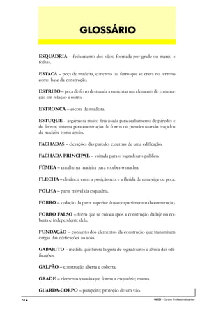 TÉCNICO EM TRANSAÇÕES IMOBILIÁRIAS
INEDI - Cursos Profissionalizantes74 •••••
ESQUADRIA – fechamento dos vãos; formada por grade ou marco e
folhas.
ESTACA – peça de madeira, concreto ou ferro que se crava no terreno
como base da construção.
ESTRIBO – peça de ferro destinada a sustentar um elemento de constru-
ção em relação a outro.
ESTRONCA – escora de madeira.
ESTUQUE – argamassa muito fina usada para acabamento de paredes e
de forros; sistema para construção de forros ou paredes usando traçados
de madeira como apoio.
FACHADAS – elevações das paredes externas de uma edificação.
FACHADA PRINCIPAL – voltada para o logradouro público.
FÊMEA – entalhe na madeira para receber o macho.
FLECHA – distância entre a posição reta e a fletida de uma viga ou peça.
FOLHA – parte móvel da esquadria.
FORRO – vedação da parte superior dos compartimentos da construção.
FORRO FALSO – forro que se coloca após a construção da laje ou co-
berta e independente dela.
FUNDAÇÃO – conjunto dos elementos da construção que transmitem
cargas das edificações ao solo.
GABARITO – medida que limita largura de logradouros e altura das edi-
ficações.
GALPÃO – construção aberta e coberta.
GRADE – elemento vasado que forma a esquadria; marco.
GUARDA-CORPO – parapeito; proteção de um vão.
GLGLGLGLGLOSSÁRIOOSSÁRIOOSSÁRIOOSSÁRIOOSSÁRIO
 