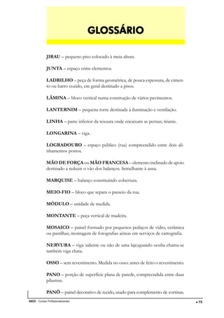 DESENHO ARQUITETÔNICO E NOÇÕES DE CONSTRUÇÃO CIVIL
INEDI - Cursos Profissionalizantes ••••• 75
JIRAU – pequeno piso colocado à meia altura.
JUNTA – espaço entre elementos.
LADRILHO – peça de forma geométrica, de pouca espessura, de cimen-
to ou barro cozido, em geral destinado a pisos.
LÂMINA – bloco vertical numa construção de vários pavimentos.
LANTERNIM – pequena torre destinada à iluminação e ventilação.
LINHA – parte inferior da tesoura onde encaixam as pernas; tirante.
LONGARINA – viga.
LOGRADOURO – espaço público (rua) compreendido entre dois ali-
nhamentos postos.
MÃO DE FORÇA ou MÃO FRANCESA – elemento inclinado de apoio
destinado a reduzir o vão dos balanços. Semelhante à asna.
MARQUISE – balanço constituindo cobertura.
MEIO-FIO – bloco que separa o passeio da rua.
MÓDULO – unidade de medida.
MONTANTE – peça vertical de madeira.
MOSAICO – painel formado por pequenos pedaços de vidro, cerâmica
ou pastilhas; montagem de fotografias aéreas em serviços de cartografia.
NERVURA – viga saliente ou não de uma laje;quando oculta chama-se
também viga chata.
OSSO – sem revestimento. Medida no osso: antes de feito o revestimento.
PANO – porção de superfície plana de parede, compreendida entre duas
pilastras.
PANÔ – painel decorativo de tecido, usado para complemento de cortinas.
GLGLGLGLGLOSSÁRIOOSSÁRIOOSSÁRIOOSSÁRIOOSSÁRIO
 