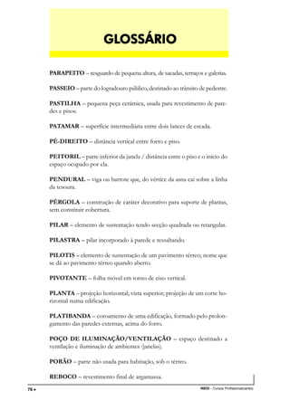 TÉCNICO EM TRANSAÇÕES IMOBILIÁRIAS
INEDI - Cursos Profissionalizantes76 •••••
PARAPEITO – resguardo de pequena altura, de sacadas, terraços e galerias.
PASSEIO – parte do logradouro público, destinado ao trânsito de pedestre.
PASTILHA – pequena peça cerâmica, usada para revestimento de pare-
des e pisos.
PATAMAR – superfície intermediária entre dois lances de escada.
PÉ-DIREITO – distância vertical entre forro e piso.
PEITORIL – parte inferior da janela / distância entre o piso e o início do
espaço ocupado por ela.
PENDURAL – viga ou barrote que, do vértice da asna cai sobre a linha
da tesoura.
PÉRGOLA – construção de caráter decorativo para suporte de plantas,
sem constituir cobertura.
PILAR – elemento de sustentação tendo secção quadrada ou retangular.
PILASTRA – pilar incorporado à parede e ressaltando.
PILOTIS – elemento de sustentação de um pavimento térreo; nome que
se dá ao pavimento térreo quando aberto.
PIVOTANTE – folha móvel em torno de eixo vertical.
PLANTA – projeção horizontal; vista superior; projeção de um corte ho-
rizontal numa edificação.
PLATIBANDA – coroamento de uma edificação, formado pelo prolon-
gamento das paredes externas, acima do forro.
POÇO DE ILUMINAÇÃO/VENTILAÇÃO – espaço destinado a
ventilação e iluminação de ambientes (janelas).
PORÃO – parte não usada para habitação, sob o térreo.
REBOCO – revestimento final de argamassa.
GLGLGLGLGLOSSÁRIOOSSÁRIOOSSÁRIOOSSÁRIOOSSÁRIO
 