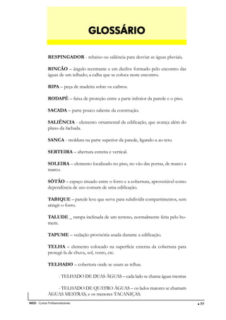 DESENHO ARQUITETÔNICO E NOÇÕES DE CONSTRUÇÃO CIVIL
INEDI - Cursos Profissionalizantes ••••• 77
RESPINGADOR - rebaixo ou saliência para desviar as águas pluviais.
RINCÃO – ângulo reentrante e em declive formado pelo encontro das
águas de um telhado; a calha que se coloca neste encontro.
RIPA – peça de madeira sobre os caibros.
RODAPÉ – faixa de proteção entre a parte inferior da parede e o piso.
SACADA – parte pouco saliente da construção.
SALIÊNCIA - elemento ornamental da edificação, que avança além do
plano da fachada.
SANCA - moldura na parte superior da parede, ligando-a ao teto.
SERTEIRA – abertura estreita e vertical.
SOLEIRA – elemento localizado no piso, no vão das portas, de marco a
marco.
SÓTÃO – espaço situado entre o forro e a cobertura, aproveitável como
dependência de uso comum de uma edificação.
TABIQUE – parede leve que serve para subdividir compartimentos, sem
atingir o forro.
TALUDE _ rampa inclinada de um terreno, normalmente feita pelo ho-
mem.
TAPUME – vedação provisória usada durante a edificação.
TELHA – elemento colocado na superfície externa da cobertura para
protegê-la de chuva, sol, vento, etc.
TELHADO – cobertura onde se usam as telhas.
- TELHADO DE DUAS ÁGUAS – cada lado se chama águas mestras
- TELHADO DE QUATRO ÁGUAS – os lados maiores se chamam
ÁGUAS MESTRAS, e os menores TACANIÇAS.
GLGLGLGLGLOSSÁRIOOSSÁRIOOSSÁRIOOSSÁRIOOSSÁRIO
 