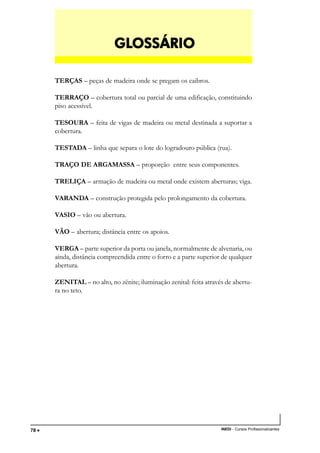 TÉCNICO EM TRANSAÇÕES IMOBILIÁRIAS
INEDI - Cursos Profissionalizantes78 •••••
TERÇAS – peças de madeira onde se pregam os caibros.
TERRAÇO – cobertura total ou parcial de uma edificação, constituindo
piso acessível.
TESOURA – feita de vigas de madeira ou metal destinada a suportar a
cobertura.
TESTADA – linha que separa o lote do logradouro pública (rua).
TRAÇO DE ARGAMASSA – proporção entre seus componentes.
TRELIÇA – armação de madeira ou metal onde existem aberturas; viga.
VARANDA – construção protegida pelo prolongamento da cobertura.
VASIO – vão ou abertura.
VÃO – abertura; distância entre os apoios.
VERGA – parte superior da porta ou janela, normalmente de alvenaria, ou
ainda, distância compreendida entre o forro e a parte superior de qualquer
abertura.
ZENITAL – no alto, no zênite; iluminação zenital: feita através de abertu-
ra no teto.
GLGLGLGLGLOSSÁRIOOSSÁRIOOSSÁRIOOSSÁRIOOSSÁRIO
 