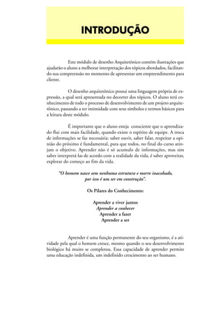 INTRODUÇÃOINTRODUÇÃOINTRODUÇÃOINTRODUÇÃOINTRODUÇÃO
Este módulo de desenho Arquitetônico contém ilustrações que
ajudarão o aluno a melhorar interpretação dos tópicos abordados, facilitan-
do sua compreensão no momento de apresentar um empreendimento para
cliente.
O desenho arquitetônico possui uma linguagem própria de ex-
pressão, a qual será apresentada no decorrer dos tópicos. O aluno terá co-
nhecimento de todo o processo de desenvolvimento de um projeto arquite-
tônico, passando a ter intimidade com seus símbolos e termos básicos para
a leitura deste módulo.
É importante que o aluno esteja consciente que o aprendiza-
do flui com mais facilidade, quando existe o espírito de equipe. A troca
de informações se faz necessária: saber ouvir, saber falar, respeitar a opi-
nião do próximo é fundamental, para que todos, no final do curso atin-
jam o objetivo. Aprender não é só acumulo de informações, mas sim
saber interpretá-las de acordo com a realidade da vida, é saber aproveitar,
explorar do começo ao fim da vida.
“O homem nasce sem nenhuma estrutura e morre inacabado,
por isso é um ser em construção”.
Os Pilares do Conhecimento:
Aprender a viver juntos
Aprender a conhecer
Aprender a fazer
Aprender a ser
Aprender é uma função permanente do seu organismo, é a ati-
vidade pela qual o homem cresce, mesmo quando o seu desenvolvimento
biológico há muito se completou. Essa capacidade de aprender permite
uma educação indefinida, um indefinido crescimento ao ser humano.
 