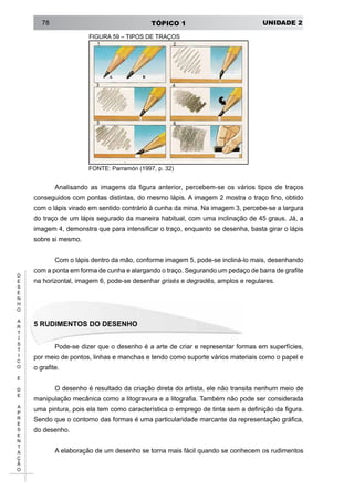 UNIDADE 2TÓPICO 178
D
E
S
E
N
H
O
A
R
T
Í
S
T
I
C
O
E
D
E
A
P
R
E
S
E
N
T
A
Ç
Ã
O
FIGURA 59 – TIPOS DE TRAÇOS
FONTE: Parramón (1997, p. 32)
Analisando as imagens da figura anterior, percebem-se os vários tipos de traços
conseguidos com pontas distintas, do mesmo lápis. A imagem 2 mostra o traço fino, obtido
com o lápis virado em sentido contrário à cunha da mina. Na imagem 3, percebe-se a largura
do traço de um lápis segurado da maneira habitual, com uma inclinação de 45 graus. Já, a
imagem 4, demonstra que para intensificar o traço, enquanto se desenha, basta girar o lápis
sobre si mesmo.
Com o lápis dentro da mão, conforme imagem 5, pode-se incliná-lo mais, desenhando
com a ponta em forma de cunha e alargando o traço. Segurando um pedaço de barra de grafite
na horizontal, imagem 6, pode-se desenhar grisés e degradês, amplos e regulares.
5 Rudimentos do Desenho
Pode-se dizer que o desenho é a arte de criar e representar formas em superfícies,
por meio de pontos, linhas e manchas e tendo como suporte vários materiais como o papel e
o grafite.
O desenho é resultado da criação direta do artista, ele não transita nenhum meio de
manipulação mecânica como a litogravura e a litografia. Também não pode ser considerada
uma pintura, pois ela tem como característica o emprego de tinta sem a definição da figura.
Sendo que o contorno das formas é uma particularidade marcante da representação gráfica,
do desenho.
A elaboração de um desenho se torna mais fácil quando se conhecem os rudimentos
 