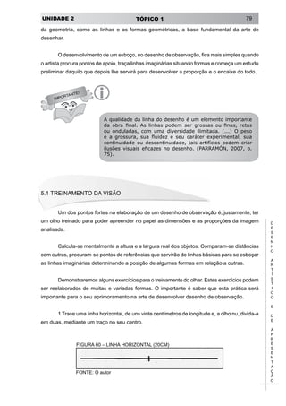 UNIDADE 2 TÓPICO 1 79
D
E
S
E
N
H
O
A
R
T
Í
S
T
I
C
O
E
D
E
A
P
R
E
S
E
N
T
A
Ç
Ã
O
IMPORTANTE!
i
da geometria, como as linhas e as formas geométricas, a base fundamental da arte de
desenhar.
O desenvolvimento de um esboço, no desenho de observação, fica mais simples quando
o artista procura pontos de apoio, traça linhas imaginárias situando formas e começa um estudo
preliminar daquilo que depois lhe servirá para desenvolver a proporção e o encaixe do todo.
A qualidade da linha do desenho é um elemento importante
da obra final. As linhas podem ser grossas ou finas, retas
ou onduladas, com uma diversidade ilimitada. [...] O peso
e a grossura, sua fluidez e seu caráter experimental, sua
continuidade ou descontinuidade, tais artifícios podem criar
ilusões visuais eficazes no desenho. (PARRAMÓN, 2007, p.
75).
5.1 Treinamento da visão
Um dos pontos fortes na elaboração de um desenho de observação é, justamente, ter
um olho treinado para poder apreender no papel as dimensões e as proporções da imagem
analisada.
Calcula-se mentalmente a altura e a largura real dos objetos. Comparam-se distâncias
com outras, procuram-se pontos de referências que servirão de linhas básicas para se esboçar
as linhas imaginárias determinando a posição de algumas formas em relação a outras.
Demonstraremos alguns exercícios para o treinamento do olhar. Estes exercícios podem
ser reelaborados de muitas e variadas formas. O importante é saber que esta prática será
importante para o seu aprimoramento na arte de desenvolver desenho de observação.
1 Trace uma linha horizontal, de uns vinte centímetros de longitude e, a olho nu, divida-a
em duas, mediante um traço no seu centro.
FIGURA 60 – LINHA HORIZONTAL (20CM)
FONTE: O autor
 