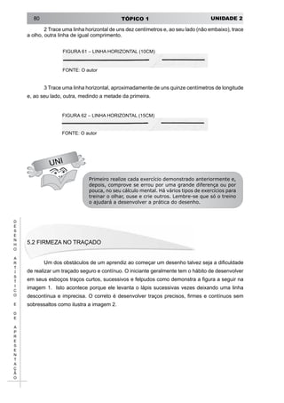 UNIDADE 2TÓPICO 180
D
E
S
E
N
H
O
A
R
T
Í
S
T
I
C
O
E
D
E
A
P
R
E
S
E
N
T
A
Ç
Ã
O
2 Trace uma linha horizontal de uns dez centímetros e, ao seu lado (não embaixo), trace
a olho, outra linha de igual comprimento.
FIGURA 61 – LINHA HORIZONTAL (10CM)
FONTE: O autor
3 Trace uma linha horizontal, aproximadamente de uns quinze centímetros de longitude
e, ao seu lado, outra, medindo a metade da primeira.
UNI
FIGURA 62 – LINHA HORIZONTAL (15CM)
FONTE: O autor
Primeiro realize cada exercício demonstrado anteriormente e,
depois, comprove se errou por uma grande diferença ou por
pouca, no seu cálculo mental. Há vários tipos de exercícios para
treinar o olhar, ouse e crie outros. Lembre-se que só o treino
o ajudará a desenvolver a prática do desenho.
5.2 FIRMEZA NO TRAÇADO
Um dos obstáculos de um aprendiz ao começar um desenho talvez seja a dificuldade
de realizar um traçado seguro e contínuo. O iniciante geralmente tem o hábito de desenvolver
em seus esboços traços curtos, sucessivos e felpudos como demonstra a figura a seguir na
imagem 1. Isto acontece porque ele levanta o lápis sucessivas vezes deixando uma linha
descontínua e imprecisa. O correto é desenvolver traços precisos, firmes e contínuos sem
sobressaltos como ilustra a imagem 2.
 