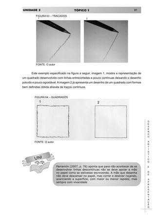 UNIDADE 2 TÓPICO 1 81
D
E
S
E
N
H
O
A
R
T
Í
S
T
I
C
O
E
D
E
A
P
R
E
S
E
N
T
A
Ç
Ã
O
FIGURA 63 – TRAÇADOS
FONTE: O autor
UNI
Este exemplo especificado na figura a seguir, imagem 1, mostra a representação de
um quadrado desenvolvido com linhas entrecortadas e pouco contínuas deixando o desenho
poluído e pouco agradável. A imagem 2 já apresenta um desenho de um quadrado com formas
bem definidas obtida através de traços contínuos.
FIGURA 64 – QUADRADOS
FONTE: O autor
Parramón (2007, p. 76) aponta que para não acontecer de se
desenvolver linhas descontínuas não se deve apoiar a mão
no papel como se estivesse escrevendo. A mão que desenha
não deve descansar no papel, mas correr e deslizar roçando,
acariciando a superfície, com maior ou menor rapidez, mas
sempre com vivacidade
 