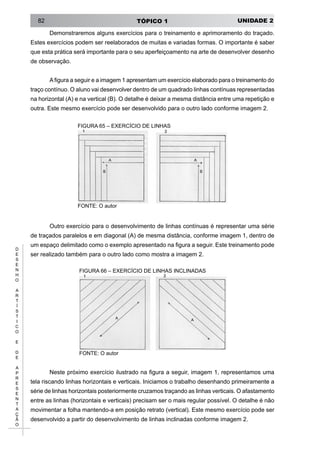 UNIDADE 2TÓPICO 182
D
E
S
E
N
H
O
A
R
T
Í
S
T
I
C
O
E
D
E
A
P
R
E
S
E
N
T
A
Ç
Ã
O
Demonstraremos alguns exercícios para o treinamento e aprimoramento do traçado.
Estes exercícios podem ser reelaborados de muitas e variadas formas. O importante é saber
que esta prática será importante para o seu aperfeiçoamento na arte de desenvolver desenho
de observação.
Afigura a seguir e a imagem 1 apresentam um exercício elaborado para o treinamento do
traço contínuo. O aluno vai desenvolver dentro de um quadrado linhas contínuas representadas
na horizontal (A) e na vertical (B). O detalhe é deixar a mesma distância entre uma repetição e
outra. Este mesmo exercício pode ser desenvolvido para o outro lado conforme imagem 2.
FIGURA 65 – EXERCÍCIO DE LINHAS
FONTE: O autor
Outro exercício para o desenvolvimento de linhas contínuas é representar uma série
de traçados paralelos e em diagonal (A) de mesma distância, conforme imagem 1, dentro de
um espaço delimitado como o exemplo apresentado na figura a seguir. Este treinamento pode
ser realizado também para o outro lado como mostra a imagem 2.
FIGURA 66 – EXERCÍCIO DE LINHAS INCLINADAS
FONTE: O autor
Neste próximo exercício ilustrado na figura a seguir, imagem 1, representamos uma
tela riscando linhas horizontais e verticais. Iniciamos o trabalho desenhando primeiramente a
série de linhas horizontais posteriormente cruzamos traçando as linhas verticais. O afastamento
entre as linhas (horizontais e verticais) precisam ser o mais regular possível. O detalhe é não
movimentar a folha mantendo-a em posição retrato (vertical). Este mesmo exercício pode ser
desenvolvido a partir do desenvolvimento de linhas inclinadas conforme imagem 2.
 