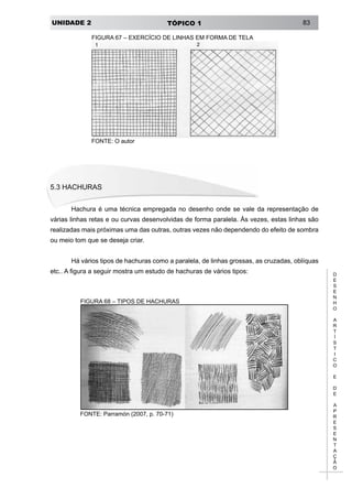 UNIDADE 2 TÓPICO 1 83
D
E
S
E
N
H
O
A
R
T
Í
S
T
I
C
O
E
D
E
A
P
R
E
S
E
N
T
A
Ç
Ã
O
FIGURA 67 – EXERCÍCIO DE LINHAS EM FORMA DE TELA
FONTE: O autor
5.3 HACHURAS
Hachura é uma técnica empregada no desenho onde se vale da representação de
várias linhas retas e ou curvas desenvolvidas de forma paralela. Às vezes, estas linhas são
realizadas mais próximas uma das outras, outras vezes não dependendo do efeito de sombra
ou meio tom que se deseja criar.
Há vários tipos de hachuras como a paralela, de linhas grossas, as cruzadas, oblíquas
etc.. A figura a seguir mostra um estudo de hachuras de vários tipos:
FIGURA 68 – TIPOS DE HACHURAS
FONTE: Parramón (2007, p. 70-71)
 