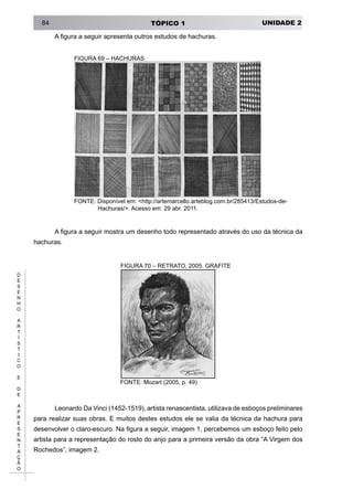 UNIDADE 2TÓPICO 184
D
E
S
E
N
H
O
A
R
T
Í
S
T
I
C
O
E
D
E
A
P
R
E
S
E
N
T
A
Ç
Ã
O
A figura a seguir apresenta outros estudos de hachuras.
FIGURA 69 – HACHURAS
FONTE: Disponível em: <http://artemarcello.arteblog.com.br/285413/Estudos-de-
Hachuras/>. Acesso em: 29 abr. 2011.
A figura a seguir mostra um desenho todo representado através do uso da técnica da
hachuras.
figura 70 – RETRATO, 2005. GRAFITE
FONTE: Mozart (2005, p. 49)
Leonardo Da Vinci (1452-1519), artista renascentista, utilizava de esboços preliminares
para realizar suas obras. E muitos destes estudos ele se valia da técnica da hachura para
desenvolver o claro-escuro. Na figura a seguir, imagem 1, percebemos um esboço feito pelo
artista para a representação do rosto do anjo para a primeira versão da obra “A Virgem dos
Rochedos”, imagem 2.
 