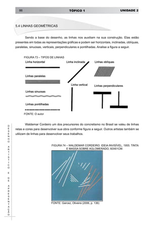 UNIDADE 2TÓPICO 186
D
E
S
E
N
H
O
A
R
T
Í
S
T
I
C
O
E
D
E
A
P
R
E
S
E
N
T
A
Ç
Ã
O
5.4 Linhas Geométricas
Sendo a base do desenho, as linhas nos auxiliam na sua construção. Elas estão
presentes em todas as representações gráficas e podem ser horizontais, inclinadas, oblíquas,
paralelas, sinuosas, verticais, perpendiculares e pontilhadas. Analise a figura a seguir.
FIGURA 73 – TIPOS DE LINHAS
FONTE: O autor
Waldemar Cordeiro um dos precursores do concretismo no Brasil se valeu de linhas
retas e cores para desenvolver sua obra conforme figura a seguir. Outros artistas também se
utilizam de linhas para desenvolver seus trabalhos.
FIGURA 74 – WALDEMAR CORDEIRO. IDEIA INVISÍVEL, 1955. TINTA
E MASSA SOBRE AGLOMERADO, 60X61CM.
FONTE: Garcez; Oliveira (2006, p. 136)
 