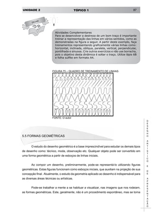 UNIDADE 2 TÓPICO 1 87
D
E
S
E
N
H
O
A
R
T
Í
S
T
I
C
O
E
D
E
A
P
R
E
S
E
N
T
A
Ç
Ã
O
DICAS!
Atividades Complementares
Para se desenvolver a destreza de um bom traço é importante
treinar a representação das linhas em vários sentidos, como as
demonstradas na figura a seguir. A partir deste exemplo, faça
treinamentos representando graficamente várias linhas como:
horizontal, inclinada, oblíqua, paralela, vertical, perpendicular,
pontilhada e sinuosa. Crie outros exercícios e não use borracha,
pois o objetivo desta dinâmica é soltar o traço. Utilize lápis 6B
e folha sulfite em formato A4.
FIGURA 75 – QUADRO DE TREINAMENTO DE LINHAS
FONTE: O autor
5.5 Formas Geométricas
O estudo do desenho geométrico é a base imprescindível para estudar os demais tipos
de desenho como: técnico, moda, observação etc. Qualquer objeto pode ser convertido em
uma forma geométrica a partir de esboços de linhas iniciais.
Ao compor um desenho, preliminarmente, pode-se representá-lo utilizando figuras
geométricas. Estas figuras funcionam como esboços iniciais, que auxiliam na projeção de sua
concepção final. Atualmente, o estudo da geometria aplicado ao desenho é indispensável para
as diversas áreas técnicas ou artísticas.
Pode-se trabalhar a mente a se habituar a visualizar, nas imagens que nos rodeiam,
as formas geométricas. Este, geralmente, não é um procedimento espontâneo, mas se torna
 