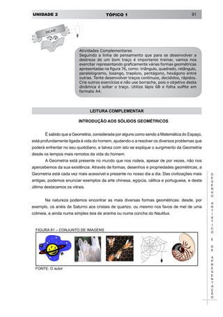 UNIDADE 2 TÓPICO 1 91
D
E
S
E
N
H
O
A
R
T
Í
S
T
I
C
O
E
D
E
A
P
R
E
S
E
N
T
A
Ç
Ã
O
DICAS!
Atividades Complementares
Seguindo a linha de pensamento que para se desenvolver a
destreza de um bom traço é importante treinar, vamos nos
exercitar representando graficamente várias formas geométricas
apresentadas na figura 76, como: triângulo, quadrado, retângulo,
paralelogramo, losango, trapézio, pentágono, hexágono entre
outras. Tente desenvolver traços contínuos, decididos, rápidos.
Crie outros exercícios e não use borracha, pois o objetivo desta
dinâmica é soltar o traço. Utilize lápis 6B e folha sulfite em
formato A4.
LEITURA COMPLEMENTAR
INTRODUÇÃO AOS SÓLIDOS GEOMÉTRICOS
É sabido que a Geometria, considerada por alguns como sendo a Matemática do Espaço,
está profundamente ligada à vida do homem, ajudando-o a resolver os diversos problemas que
poderá enfrentar no seu quotidiano, e talvez com isto se explique o surgimento da Geometria
desde os tempos mais remotos da vida do homem.
A Geometria está presente no mundo que nos rodeia, apesar de por vezes, não nos
apercebemos da sua existência. Através de formas, desenhos e propriedades geométricas, a
Geometria está cada vez mais acessível e presente no nosso dia a dia. Das civilizações mais
antigas, podemos enunciar exemplos da arte chinesa, egípcia, céltica e portuguesa, e desta
última destacamos os vitrais.
Na natureza podemos encontrar as mais diversas formas geométricas: desde, por
exemplo, os anéis de Saturno aos cristais de quartzo, ou mesmo nos favos de mel de uma
colmeia, e ainda numa simples teia de aranha ou numa concha do Nautilus.
FIGURA 81 – CONJUNTO DE IMAGENS
FONTE: O autor
 