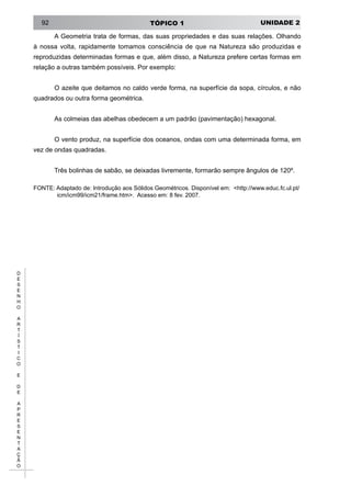 UNIDADE 2TÓPICO 192
D
E
S
E
N
H
O
A
R
T
Í
S
T
I
C
O
E
D
E
A
P
R
E
S
E
N
T
A
Ç
Ã
O
A Geometria trata de formas, das suas propriedades e das suas relações. Olhando
à nossa volta, rapidamente tomamos consciência de que na Natureza são produzidas e
reproduzidas determinadas formas e que, além disso, a Natureza prefere certas formas em
relação a outras também possíveis. Por exemplo:
O azeite que deitamos no caldo verde forma, na superfície da sopa, círculos, e não
quadrados ou outra forma geométrica.
As colmeias das abelhas obedecem a um padrão (pavimentação) hexagonal.
O vento produz, na superfície dos oceanos, ondas com uma determinada forma, em
vez de ondas quadradas.
Três bolinhas de sabão, se deixadas livremente, formarão sempre ângulos de 120º.
FONTE: Adaptado de: Introdução aos Sólidos Geométricos. Disponível em: <http://www.educ.fc.ul.pt/
icm/icm99/icm21/frame.htm>. Acesso em: 8 fev. 2007.
 