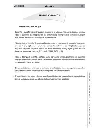 UNIDADE 2 TÓPICO 1 93
D
E
S
E
N
H
O
A
R
T
Í
S
T
I
C
O
E
D
E
A
P
R
E
S
E
N
T
A
Ç
Ã
O
Neste tópico, você viu que:
•	 Desenho é uma forma de linguagem expressiva já utilizada nos primórdios dos tempos.
Pode-se dizer que é a interpretação e a comunicação de impressões da realidade, sejam
elas visuais, emocionais, psicológicas ou intelectuais.
•	 “No exercício do desenho de observação desenvolve-se o pensamento analógico e concreto,
o senso de proporção, espaço, volume e planos. A sensibilidade e a intuição são aguçadas
enquanto se passa a apreciar melhor os outros elementos da linguagem gráfica: textura,
linha, cor, estrutura e composição”. (HALLAWELL, 2006, p. 9)
•	 Pode-se dizer que o desenho é a arte de criar e representar formas, geralmente em superfície
de papel, por meio de pontos, linhas e manchas e tendo como suporte vários materiais como,
por exemplo, o papel e o grafite.
•	 É importante treinar o olhar para se aprimorar a habilidade da observação, para isso, existem
vários exercícios que servem de facilitador para o seu desenvolvimento.
•	 O entendimento das linhas e formas geométricas básicas são importantes para o profissional
pois, a conjugação delas são a base do desenho preliminar, o esboço.
RESUMO DO TÓPICO 1
 
