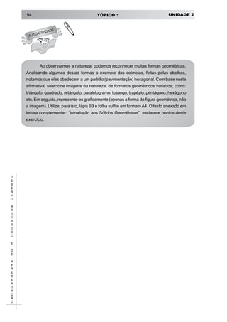 UNIDADE 2TÓPICO 194
D
E
S
E
N
H
O
A
R
T
Í
S
T
I
C
O
E
D
E
A
P
R
E
S
E
N
T
A
Ç
Ã
O
Ao observarmos a natureza, podemos reconhecer muitas formas geométricas.
Analisando algumas destas formas a exemplo das colmeias, feitas pelas abelhas,
notamos que elas obedecem a um padrão (pavimentação) hexagonal. Com base nesta
afirmativa, selecione imagens da natureza, de formatos geométricos variados, como:
triângulo, quadrado, retângulo, paralelogramo, losango, trapézio, pentágono, hexágono
etc. Em seguida, represente-os graficamente (apenas a forma da figura geométrica, não
a imagem). Utilize, para isto, lápis 6B e folha sulfite em formato A4. O texto anexado em
leitura complementar: “Introdução aos Sólidos Geométricos”, esclarece pontos deste
exercício.
AUTOATIVIDADE
!
 