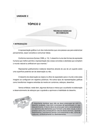 D
E
S
E
N
H
O
A
R
T
Í
S
T
I
C
O
E
D
E
A
P
R
E
S
E
N
T
A
Ç
Ã
O
TÉCNICAS BÁSICAS
DE ESBOÇOS
1 INTRODUÇÃO
TÓPICO 2
UNIDADE 2
UNI
A representação gráfica é um dos instrumentos que uma pessoa usa para exteriorizar
pensamentos, expor conceitos e comunicar ideias.
Conforme menciona Gomes (1996, p. 13), “o desenho é uma das formas de expressão
humana que melhor permite a representação das coisas concretas e abstratas que compõem
o mundo natural ou artificial em que vivemos.”
Representar graficamente é elaborar desenhos através do uso de um suporte sobre
uma superfície podendo ser de observação ou não.
O desenho de observação se origina no olhar do espectador para o mundo onde estas
imagens se configuram em registros pictóricos. Há outros tipos de representações gráficas
como transformar imagens extraídas da mente em contornos, esboços, desenhos.
Vamos enfatizar, neste item, algumas técnicas e meios que o auxiliarão na elaboração
e desenvolvimento de esboços que o ajudarão a aprimorar a habilidade do desenho.
É importante lembrar que não se deve preocupar-se com o
desenho acabado, mas com o processo de aprendizado e o seu
descobrimento. O aluno deve se preocupar com o entendimento
e o domínio dos elementos que formam uma obra visual, e aí o
produto será uma consequência natural desse domínio. Quando
desenhamos, precisamos pensar concretamente e não, como de
costume, simbolicamente ou abstratamente.
 