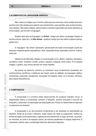 UNIDADE 2TÓPICO 296
D
E
S
E
N
H
O
A
R
T
Í
S
T
I
C
O
E
D
E
A
P
R
E
S
E
N
T
A
Ç
Ã
O
2 ELEMENTOS DA LINGUAGEM GRÁFICA
São muitos os códigos que o homem utiliza para se comunicar, tanto verbais (oral e/ou
escrito) como não verbais para exprimir seus sentimentos, suas opiniões, seus conhecimentos,
seus desejos. São esses códigos, denominados conjuntos organizados de sinais utilizados na
comunicação, que formam a linguagem.
Existem dois tipos de linguagem: a) Verbal - código que utiliza a linguagem falada ou
escrita (crônica, rádio etc.); b) Não Verbal - qualquer código que não utilize a palavra (dança,
gestos etc.).
A  linguagem  não verbal  representa  grande parte de nossa comunicação e pode ser
expressa mediante gestos espontâneos, olhar, expressão facial, expressão corporal,  música, 
sinais etc.
Utilizamos de diferentes códigos na comunicação como: afetivo, cognitivo, denotativo,
conotativo, lúdico, simbólico, erudito, jurídico, obsceno, coloquial, entre outros. É um desses
códigos, o gráfico, que vamos abordar em nosso trabalho.
No estudo do desenho, primeiro se conhecem seus fundamentos (baseados em
conhecimentos científicos e estéticos) que fazem parte do alfabeto da linguagem gráfica:
composição, proporção, perspectiva, concepção de espaços, eixos, luz e sombra, estrutura,
para depois decodificá-los.
3 COMPOSIÇÃO
A composição é a primeira etapa desenvolvida em qualquer trabalho visual. O
diagramador aplica a composição; também o fotógrafo, quando enquadra o assunto da
fotografia, o decorador na elaboração das disposições dos móveis e o desenhista ao organizar
os elementos do desenho.
A composição é um dos primeiros fundamentos a ser abordado no aprendizado do
desenho. Antes de se iniciar o desenho, antes mesmo de medir as proporções, verificar as
formas do objeto (a ser desenhado), organiza-se seus elementos, ou seja, as linhas, os pontos,
as manchas, as cores e os espaços vazios, de maneira equilibrada no espaço disponível. É
importante verificar qual a composição ideal dos elementos dispostos.
 