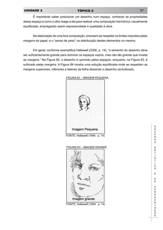 UNIDADE 2 TÓPICO 2 97
D
E
S
E
N
H
O
A
R
T
Í
S
T
I
C
O
E
D
E
A
P
R
E
S
E
N
T
A
Ç
Ã
O
É importante saber posicionar um desenho num espaço, conhecer as propriedades
desse espaço e como o olho reage a ele para realizar uma composição harmônica, visualmente
equilibrada, empregando assim expressividade e qualidade à obra.
Na elaboração de uma boa composição, precisam-se respeitar os limites impostos pelas
margens do papel, e o “senso de peso” na distribuição destes elementos no mesmo.
Em geral, conforme exemplifica Hallawell (2006, p. 14), “o tamanho do desenho deve
ser suficientemente grande para dominar os espaços vazios, mas não tão grande que invada
as margens.” Na Figura 82, o desenho é oprimido pelos espaços, enquanto, na Figura 83, é
sufocado pelas margens. A Figura 84 mostra uma solução equilibrada onde se respeitam as
margens superiores, inferiores e laterais da folha deixando o desenho centralizado.
FIGURA 82 – IMAGEM PEQUENA
FONTE: Hallawell (1994, p. 14)
FIGURA 83 – IMAGEM GRANDE
FONTE: Hallawell (1994, p. 14)
 